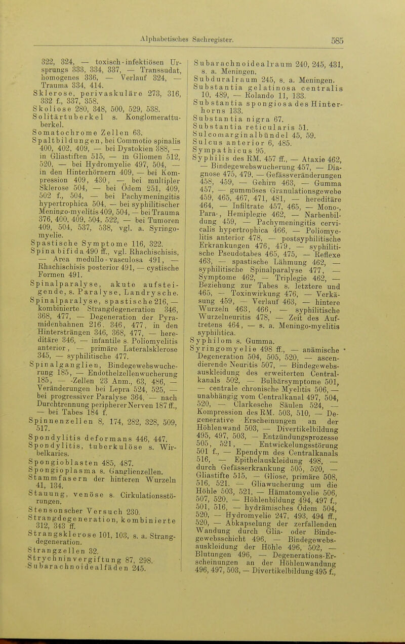 322, 324, — toxisch-infektiösen Ur- sprungs 333, 334, 337, — Transsudat, homogenes 336, — Verlauf 324, — Trauma 334, 414. Sklerose, perivaskuläre 273, 316, 332 f., 337, 358. Skoliose 280, 348, 500, 529, 538. S 0 litär tub erk e 1 s. Konglomerattu- berkel. Somatochrome Zellen 63. Spaltbildungen, bei Commotio spinalis 400, 402, 409, — bei Dystokien 388, — in Gliastiften 515, — in Gliomen 512, 520, — bei Hydromyelie 497, 504, — in den Hinterhörnern 409, — bei Kom- pression 409, 430, — bei multipler Sklerose _504, — bei Ödem 251, 409, 502 f., 504, — bei Pachymeningitis hypertrophica 504, — bei syphilitischer Meningo-myelitis409, 504, — bei Trauma 376, 400, 409, 504, 522, — bei Tumoren 409, 504, 537, 538, vgl. a. Syringo- myelie. Spastische Symptome 116, 322. S p i n a b i f i d a 490 ff., vgl. Rhachischisis, — Area medullo - vasculosa 491, — Rhachischisis posterior 491, — cystische Formen 491. Spinalparalyse, akute aufstei- gende, s. Paralyse, Landrysche. Spinalparalyse, spastische 216, — kombinierte Strangdegeneration 346, 368, 477, — Degeneration der Pyra- midenbahnen 216. 346, 477, in den Hintersträngen 346, 368, 477, — here- ditäre 846, — infantile s. Poliomyelitis anterior, — primäre Lateralsklerose 345, — syphilitische 477. Spinalganglien, Bindegewebswuche- rung 185, — Endothelzellen Wucherung 185, Zellen 23 Anm., 63, 486, — Veränderungen bei Lepra 524, 525, — bei progressiver Paralyse 364, — nach Durchtrennung peripherer Nerven 187IF., — bei Tabes 184 f. Spinnenzellen 8, 174, 282, 328, 509, 517. Spondylitis deformans 446, 447. Spondylitis, tuberkulöse s. Wir- belkaries. Spongioblasten 485, 487. Spongioplasma s. Ganglienzellen. Stammfasern der hinteren Wurzeln ^ 41, 134. Stauung, venöse s. Cirkulationsstö- rungen. i Stensonscher Versuch 230. ^^^%^^^^^S(ineration, kombinierte Strangsklerose 101, 103, s. a. Strang- degeneration. Strangzellen 32. Strychninvergiftung 87, 298. S u b a r a c h n o i d e a 1 f ä d e n 245. Subarachnoidealraum 240, 245, 431, s. a. Meningen. Subd Ural räum 245, s. a. Meningen. Substantia gelatinosa centralis 10, 489, -- Rolando 11, 133. Substantia s p on gi o s a des Hinter- horns 133. Substantia nigra 67. Substantia reticularis 51. Sulconiarginalbündel 45, 59, Sulcus anterior 6, 485. Sympathien s 95. Syphilis des RM. 457 ff., -- Ataxie 462, — Bindegewebswucherung 457, — Dia- gnose 475, 479, — Gefässveränderungen 458, 459, — Gehirn 463, — Gumma 457, — gummöses Granulationsgewebe 459, 465, 467, 471, 481, — hereditäre 464, — Infiltrate 457, 465, — Mono-, Para-, Hemiplegie 462, — Narbenbil- dung 459, — Pachymeningitis cervi- calis hypertrophica 466, — Poliomye- litis anterior 478, — postsyphilitische Erkrankungen 476, 4(9, — syphiliti- sche Pseudotabes 465, 475, — Reflexe 463, — spastische Lähmung 462, — syphilitische Spinalparalyse 477, — Symptome 462, — Triplegie 462, — Beziehung zur Tabes s. letztere und 465, — ToxinwirkuDg 476, — Verkä- sung 459, — Verlauf 463, — hintere Wurzeln 463, 466, — syphilitische Wurzelneuritis 478, — Zeit des Auf- tretens 464, — s. a. Meningo-myelitis syphilitica. Syphilom s. Gumma. Syringomyelie 498 ff., — anämische ' Degeneration 504, 505, 520, — ascen- dierende Neuritis 507, — Bindegewebs- auskleidung des erweiterten Centrai- kanals 502, — Bulbärsymptome 501, — centrale chronische Myelitis 506, — unabhängig vom Centralkanal 497, 504, 520, — Clarkesche Säulen 524, — Kompression des RM. 503, 510, — De- generative Erscheinungen an der Höhlenwand 503, — Divertikelbildung 495, 497, 503, — Entzündungsprozesse 505, 521, — Entwickel ungsstörung 501 f., — Ependym des Centraikanals 516, — Epithelauskleidung 498, — durch Gefässerkrankung 505, 520, — Gliastifte 515, — Gliose, primäre 508, 516, 521, — Gliawucherung um die Höhle 503, 521, — Hämatomyelie 506, 507, 520, — Höhlenbildung 494, 497 f., 501, 516, — hydrämisches Ödem 504, 520, — Hydromyelie 247, 493, 494 ff., 520, — Abkapselung der zerfallenden Wandung durch Glia- oder Binde- gowebsschicht 496, — Bindegewebs- auskleidung der Höhle 496, 502, — Blutungen 496, — Degenerations-Er- ' scheinungen an der Höhlenwandung 496, 497, 503, - Divertikelbildung495 f.,