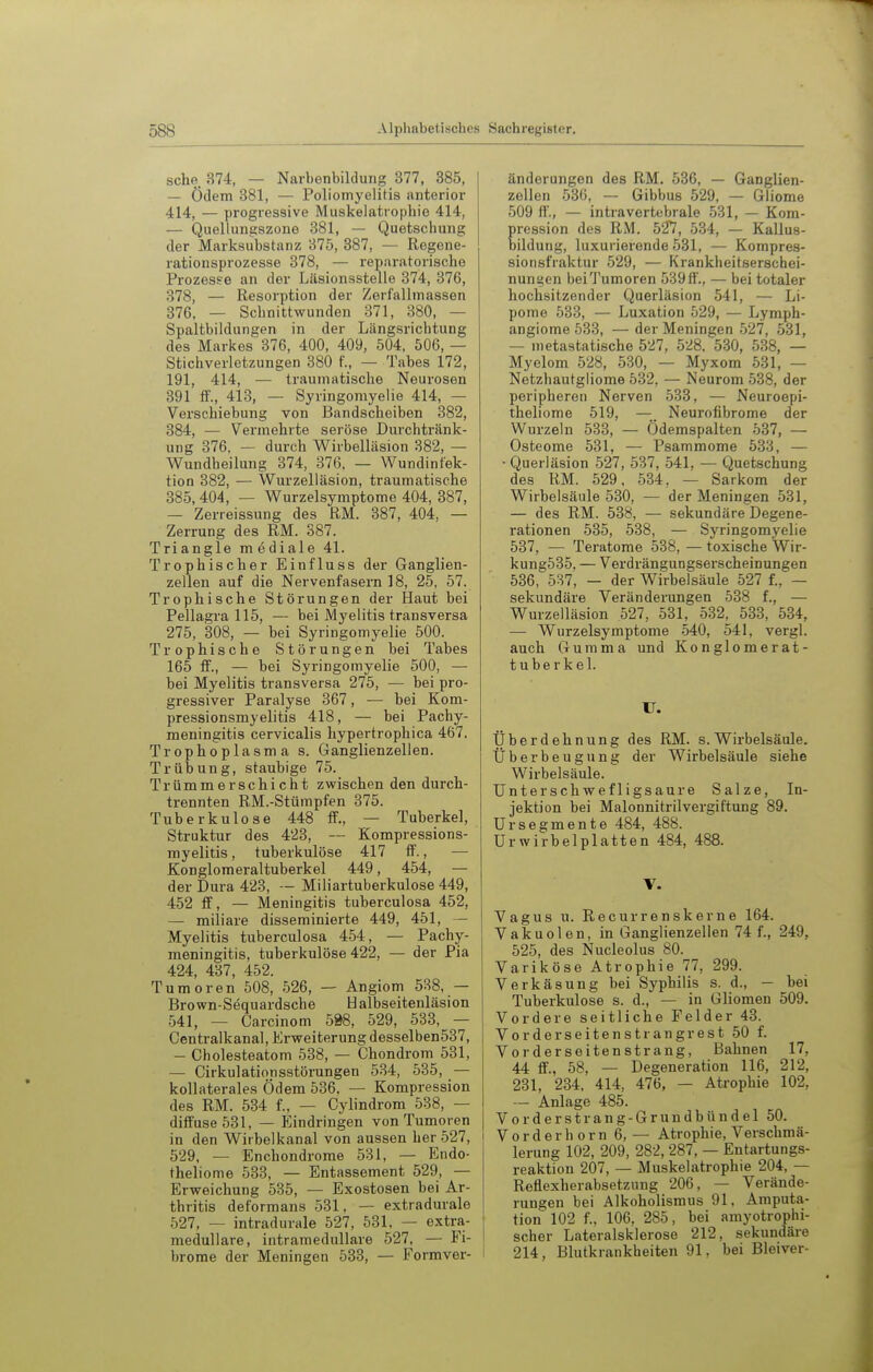 sehe 374, — Narbenbildung 377, 385, — Ödem 381, — Poliomyelitis anterior 414, — progressive Muskelatrophie 414, — Quellungszone 381, — Quetschung der Marksubstanz 375, 387, — Regene- rationsprozesse 378, — reparatorische Prozess-e an der Läsionsstelle 374, 376, 378, — Resorption der Zerfallmassen 376, — Schnittwunden 371, 380, — Spaltbildungen in der Längsrichtung des Markes 376, 400, 409, 504, 506, — Stichverletzungen 380 f., — Tabes 172, 191, 414, — traumatische Neurosen 391 ff., 418, — Syringomyelie 414, — Verschiebung von Bandscheiben 382, 384, — Vermehrte seröse Durchtränk- ung 376. — durch Wirbelläsion 382, — Wundheilung 374, 376. — Wundinfek- tion 382, — Wurzelläsion, traumatische 385,404, — Wurzelsymptome 404, 387, — Zerreissung des RM. 387, 404, — Zerrung des RM. 387. Triangle mediale 41. Trophischer Einfluss der Ganglien- zellen auf die Nervenfasern 18, 25, 57. Trophische Störungen der Haut bei Pellagra 115, — bei Myelitis transversa 275, 308, — bei Syringomyelie 500. Trophische Störungen bei Tabes 165 ff., — bei Syringomyelie 500, — bei Myelitis transversa 275, — bei pro- gressiver Paralyse 367, ■— bei Kom- pressionsmyelitis 418, — bei Pachy- meningitis cervicalis hypertrophica 467. Trophoplasma s. Ganglienzellen. Trübung, staubige 75. Trümmerschicht zwischen den durch- trennten RM.-Stümpfen 375. Tuberkulose 448 ff., — Tuberkel, Struktur des 423, — Kompressions- myelitis , tuberkulöse 417 ff., — Konglomeraltuberkel 449, 454, — der Dura 423, -- Miliartuberkulose 449, 452 ff, — Meningitis tuberculosa 452, — miliare disseminierte 449, 451, - Myelitis tuberculosa 454, — Pachy- meningitis, tuberkulöse 422, — der Pia 424, 437, 452. Tumoren 508, 526, — Angiom 538, — Brown-Sequardsche Halbseitenläsion .541, — Carcinom 598, 529, 533, — Gentralkanal, Erweiterung desselben537, - Cholesteatom 538, — Chondrom 531, — Cirkulationsstörungen 534, 535, — kollaterales Ödem 536. — Kompression des RM. 534 f., — Cylindrom 538, — diffuse 531, — Eindringen von Tumoren in den Wirbelkanal von aussen her 527, 529, — Enchondrome 531, — Endo- theliome 533, — Entassement 529, — Erweichung 535, — Exostosen bei Ar- thritis deformans 531, — extradurale 527, — intradurale 527, 531, — extra- medulläre, intramedullare 527, — Fi- brome der Meningen 533, — Formver- änderungen des RM. 536, — Ganglien- zellen 536, — Gibbus 529, — Gliome 509 ff., — intravertebrale 531, — Kom- pression des RM. 527, 534, — Kallus- bildung, luxurierende 531, — Korapres- sionsfraktur 529, — Krankheitserschei- nungen beiTumoren 539ft'., — bei totaler hochsitzender Querläsion 541, — Li- pome 533, — Luxation 529, — Lymph- angiome 533, — der Meningen 527, 531, — nietastatische 527, 5-<^8. 530, 538, — Myelom 528, 530, — Myxom 531, — Netzhautgliome 532, — Neurom 538, der peripheren Nerven 533, — Neuroepi- theliome 519, —. Neurofibrome der Wurzeln 533, — Ödemspalten 537, — Osteome 531, — Psammome 533, — • Querläsion 527, 537, 541, — Quetschung des RM. 529. 534, — Sarkom der Wirbelsäule 530, — der Meningen 531, — des RM. 538, — sekundäre Degene- rationen 535, 538, — Syringomyelie 537, — Teratome 538, — toxische Wir- kung535. — Verdrängungserscheinungen 536, 537, - der Wirbelsäule 527 f., — sekundäre Veränderungen 538 f., — Wurzelläsion 527, 531, 532, 533, 534, — Wurzelsymptome 540, 541, vergl. auch Gumma und Konglomerat- tuberkel. U. Überdehnung des RM. s.Wirbelsäule. Über beug nng der Wirbelsäule siehe Wirbelsäule. Unterschwefligsaure Salze, In- jektion bei Malonnitrilvergiftung 89. Ursegmente 484, 488. Urwirbelplatten 484, 488. V. Vagus u. Recurrenskerne 164. Vakuolen, in Ganglienzellen 74 f., 249, 525, des Nucleolus 80. Variköse Atrophie 77, 299. Verkäsung bei Syphilis s. d., — bei Tuberkulose s. d., — in Gliomen 509. Vordere seitliche Felder 43. Vorderseitenstrangrest 50 f. Vorderseitenstrang, Bahnen 17, 44 ff., 58, — Degeneration 116, 212, 231, 234. 414, 476, — Atrophie 102, — Anlage 485. Vorderstrang-Grundbündel 50. Verderb orn 6,— Atrophie, Verschmä- lerung 102, 209, 282, 287, — Entartungs- reaktiou 207, — Muskelatrophie 204, — Reflexherabsetzung 206, — Verände- rungen bei Alkoholismus 91, Amputa- tion 102 f., 106, 285, bei amyotrophi- scher Lateralsklerose 212, sekundäre 214, Blutkrankheiten 91, bei Bleiver-