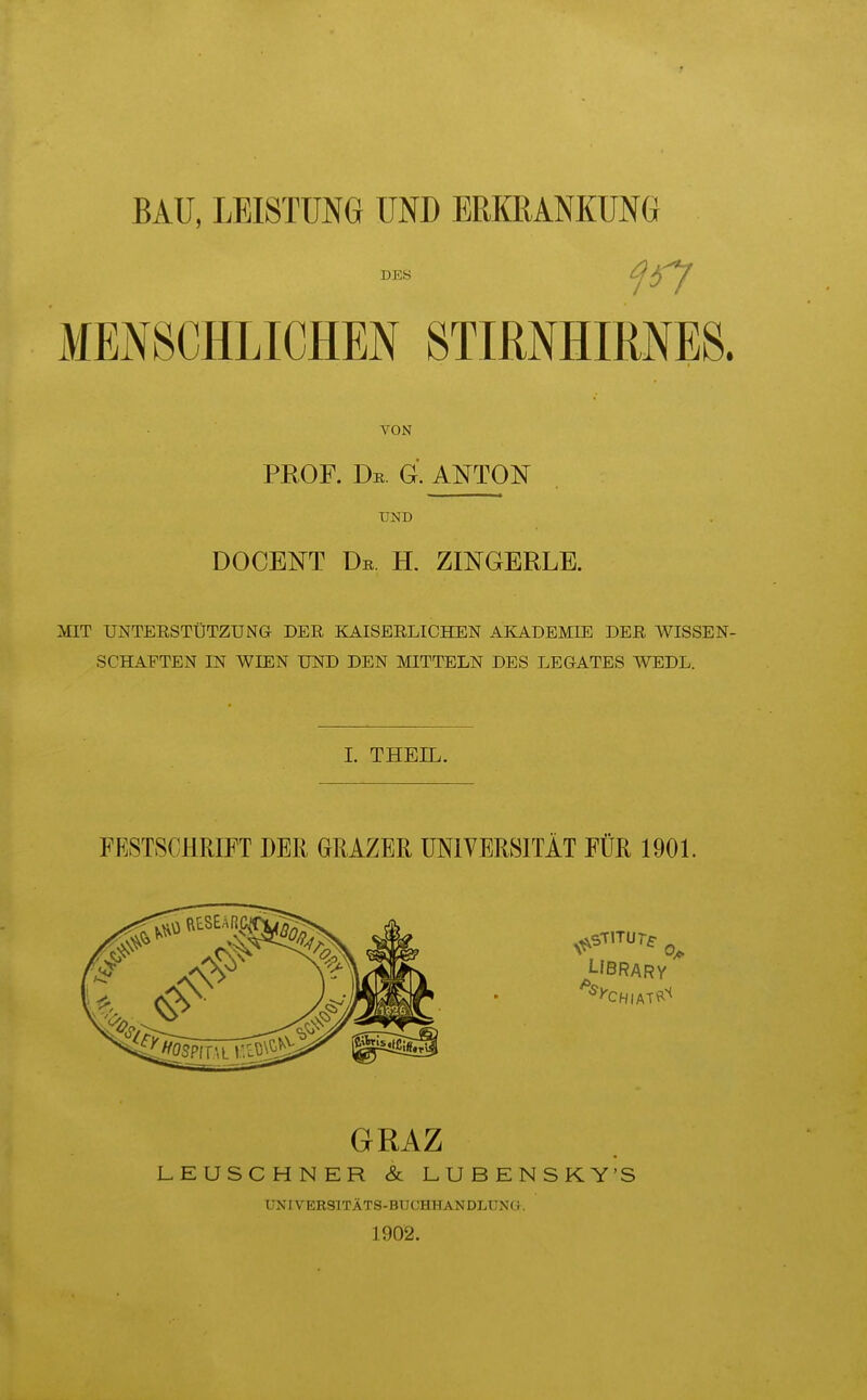 BAU, LEISTUNG UND ERKRANKUNG DES f37 MENSCHLICHEN STIRNHIRNES. VON PROF. Dr. G. ANTON UND DOCENT De. H. ZINGERLE. MIT UNTEESTÜTZUNG DER KAISERLICHEN AKADEMIE DER WISSEN- SCHAFTEN IN WIEN UND DEN MITTELN DES LEGATES WEDL. L THEIL. FESTSCHRIFT DER GRAZER ÜNIVERSITÄT FÜR 1901. Ubrary GRAZ LEUSCHNER & LUBENSKY'S UNIVERSITÄTS-BUCHHANDLUNa. 1902.