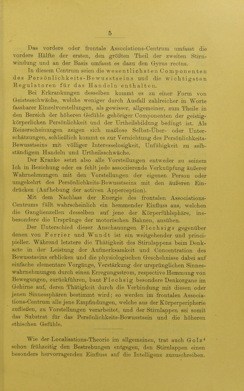 Das vordere oder frontale Associations-Centrum iimfasst die vordere Hälfte der ersten, den größten Theil der zweiten Stirn- windung und an der Basis umfasst es dazu den Gyrus reotus. In diesem Centrum seien die wesentlichsten Componenten des Pers önlichkeits-Bewusstseins und die wichtigsten Regulatoren für das Handeln enthalten. Bei Erkrankungen desselben kommt es zu einer Form von Geistesschwäche, welche weniger durch Ausfall zahlreicher in Worte fassbarer Einzelvorstellungen, als gewisser, allgemeiner, zum Theile in den Bereich der höheren Gefühle gehöriger Componenten der geistig- körperlichen Persönlichkeit und der Urtheilsbildung bedingt ist. Als Reizerscheinungen zeigen sich mai31ose Selbst-Über- oder Unter- schätzungen, schließlich kommt es zur Vernichtung des Pers önlichkeits- Bewusstseins mit völhger Interesselosigkeit, Unfähigkeit zu selb- ständigem Handeln und Urtheilsschwäche. Der Kranke setzt also aUe Vorstellungen entweder zu seinem Ich in Beziehung oder es fehlt jede associierende Verknüpfung äußerer Wahrnehmungen mit den Vorstellungen der eigenen Person oder umgekehrt des Persönlichkeits-Bewusstseins mit den äußeren Ein- drücken (Aufhebung der activen Apperception). Mit dem Nachlass der Energie des frontalen Associations- Centrums fällt wahrscheinlich ein hemmender Einiluss aus, welchen die Ganglienzellen desselben auf jene der Körperfühlsphäre, ins- besondere die Ursprünge der motorischen Bahnen, ausüben. Der Unterschied dieser Anschauungen Flechsigs gegenüber denen von Ferrier und.Wundt ist ein weitgehender und princi- pieller. Während letztere die Thätigkeit des Stirnlappens beim Denk- acte in der Leistung der Aufmerksamkeit und Concentration des Bewusstseins erblicken und die physiologischen Geschehnisse dabei auf einfache elementare Vorgänge, Verstärkung der ursprünglichen Sinnes- wahmehmungen durch einen Erregungsstrom, respective Hemmung von Bewegungen, zurückführen, baut Flechsig besondere Denkorgane im Gehirne auf, deren Thätigkeit durch die Verbindung mit diesen oder jenen Sinnessphären bestimmt wird; so werden im frontalen Associa- tions-Centrum aUe jene Empfindungen, welche aus der Körperperipherie zufließen, zu Vorstellungen verarbeitet, und der Stirnlappen sei somit das Substrat für das PersönHchkeits-Bewusstsein und die höheren ethischen Gefühle. Wie der Localisations-Theorie im allgemeinen, trat auch Golz* schon frühzeitig den Bestrebungen entgegen, den Stirnlappen einen besonders hervorragenden Einfluss auf die Intelligenz zuzuschreiben.