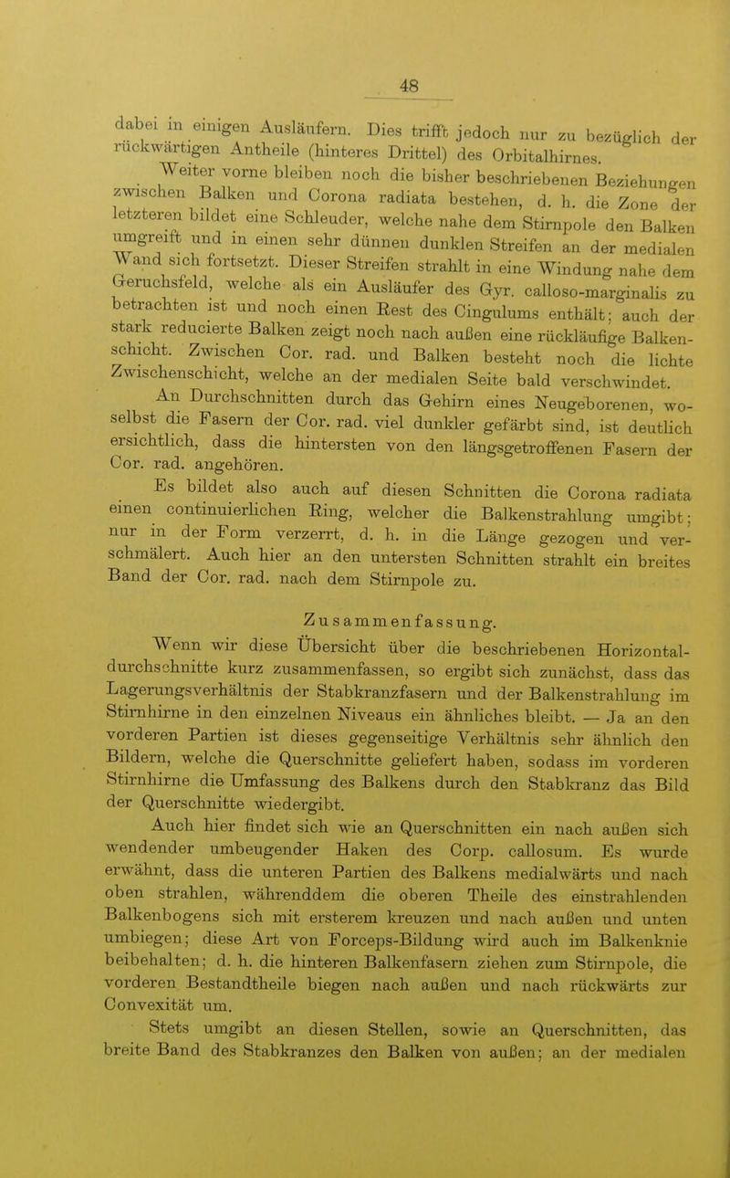 dabei in einigen Ausläufern. Dies triffh jedoch nur zu bezüglich der rückwärtigen Antheile (hinteres Drittel) des Orbitalhirnes Weiter vorne bleiben noch die bisher beschriebenen Beziehungen zwischen Balken und Corona radiata bestehen, d. h. die Zone der letzteren bildet eine Schleuder, welche nahe dem Stirnpole den Balken umgreift und in einen sehr dünnen dunklen Streifen an der medialen Wand sich fortsetzt. Dieser Streifen strahlt in eine Windung nahe dem Geruchsfeld, welche als ein Ausläufer des Gyr. caUoso-marginalis zu betrachten ist und noch einen Eest des Cingulums enthält; auch der stark reducierte Balken zeigt noch nach außen eine rückläufige Balken- schicht. Zwischen Cor. rad. und Balken besteht noch die lichte Zwischenschicht, welche an der medialen Seite bald verschwindet. An Durchschnitten durch das Gehirn eines Neugeborenen, wo- selbst die Fasern der Cor. rad. viel dunkler gefärbt sind, ist deütHch ersichtlich, dass die hintersten von den längsgetroffenen Fasern der Cor. rad. angehören. Es bildet also auch auf diesen Schnitten die Corona radiata einen continuierlichen Ring, welcher die Balkenstrahlung umgibt; nur in der Form verzerrt, d. h. in die Länge gezogen und ver- schmälert. Auch hier an den untersten Schnitten strahlt ein breites Band der Cor. rad. nach dem Stirnpole zu. Zusammenfassung. Wenn wir diese Übersicht über die beschriebenen Horizontal- durchsohnitte kurz zusammenfassen, so ergibt sich zunächst, dass das Lagerungsverhältnis der Stabkranzfasern und der Balkenstrahlung im Stimhirne in den einzelnen Niveaus ein ähnliches bleibt. — Ja an den vorderen Partien ist dieses gegenseitige Verhältnis sehr ähnlich den Bildern, welche die Querschnitte geHefert haben, sodass im vorderen Stirnhirne die Umfassung des Balkens durch den Stabkranz das Bild der Querschnitte wiedergibt. Auch hier findet sich wie an Querschnitten ein nach außen sich wendender umbeugender Haken des Corp. callosum. Es wurde erwähnt, dass die unteren Partien des Balkens medialwärts und nach oben strahlen, währenddem die oberen Theile des einstrahlenden Balkenbogens sich mit ersterem kreuzen und nach außen und unten umbiegen; diese Art von Forceps-Bildung wird auch im Balkenknie beibehalten; d. h. die hinteren Balkenfasern ziehen zum Stirnpole, die vorderen Bestandtheile biegen nach außen und nach rückwärts zur Oonvexität um. Stets umgibt an diesen Stellen, sowie an Querschnitten, das breite Band des Stabkranzes den Balken von außen; an der medialen