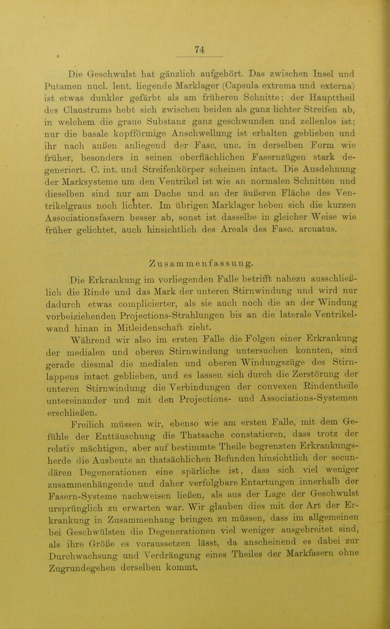 • Die Geschwulst hat gänzlich aufgehört. Das zwischen Insel und Putamen nucl. lent. liegende Marklager (Capsula extrema und externa) ist etwas dunkler gefärbt als am früheren Schnitte; der Haupttheil des Claustrums hebt sich zwischen beiden als ganz lichter Streifen ab, in welchem die graue Substanz ganz geschwunden und zellenlos ist; nur die basale kopfförmige Anschwellung ist erhalten geblieben und ihr nach außen anliegend der Fase, unc, in derselben Form wie früher, besonders in seinen oberflächlichen Fasernzügen stark de- generiert. C. int. und Streifenkörper scheinen intact. Die Ausdehnung der Marksysteme um den Ventrikel ist wie an normalen Schnitten und dieselben sind nur am Dache und an der äußeren Fläche des Ven- trikelgraus noch lichter. Im übrigen Marklager heben sich die kurzen Associationsfasern besser ab, sonst ist dasselbe in gleicher Weise wie früher gelichtet, auch hinsichtlich des Areals des Fase, arcuatus. Zusammenfassung. Die Erkrankung im vorliegenden Falle betrifft nahezu ausschließ- lich die Rinde und das Mark der unteren Stirnwindung und wird nur dadurch etwas complicierter, als sie auch noch die an der Windung vorbeiziehenden Projections-Strahlungen bis an die laterale Ventrikel- wand hinan in Mitleidenschaft zieht. Während wir also im ersten Falle die Folgen einer Erkrankung der medialen und oberen Stirnwindung untersuchen konnten, sind gerade diesmal die medialen und oberen Windungszüge des Stirn- lappens intact geblieben, und es lassen sich durch die Zerstörung der unteren Stirnwindung die Verbindungen der convexen Eindentheile untereinander und mit den Projections- und Associations-Systemen erschließen. FreiHch müssen wir, ebenso wie am ersten Falle, mit dem G-e- fühle der Enttäuschung die Thatsache constatieren, dass trotz der relativ mächtigen, aber auf bestimmte Theile begrenzten Erkrankungs- herde die Ausbeute an thatsäohlichen Befunden hinsichtlich der secun- dären Degenerationen eine spärliche ist, dass sich viel weniger zusammenhängende und daher verfolgbare Entartungen innerhalb der Fasern-Systeme nachweisen ließen, als aus der Lage der Geschwulst ursprünglich zu erM'arten war. Wir glauben dies mit der Art der Er- krankung in Zusammenhang bringen zu müssen, dass im allgemeinen bei Geschwülsten die Degenerationen viel weniger ausgebreitet sind, als ihre Größe es voraussetzen lässt, da anscheinend es dabei zur Durchwachsung und Verdrängung eines Theiles der Markfasern ohne Zugrundegehen derselben kommt.
