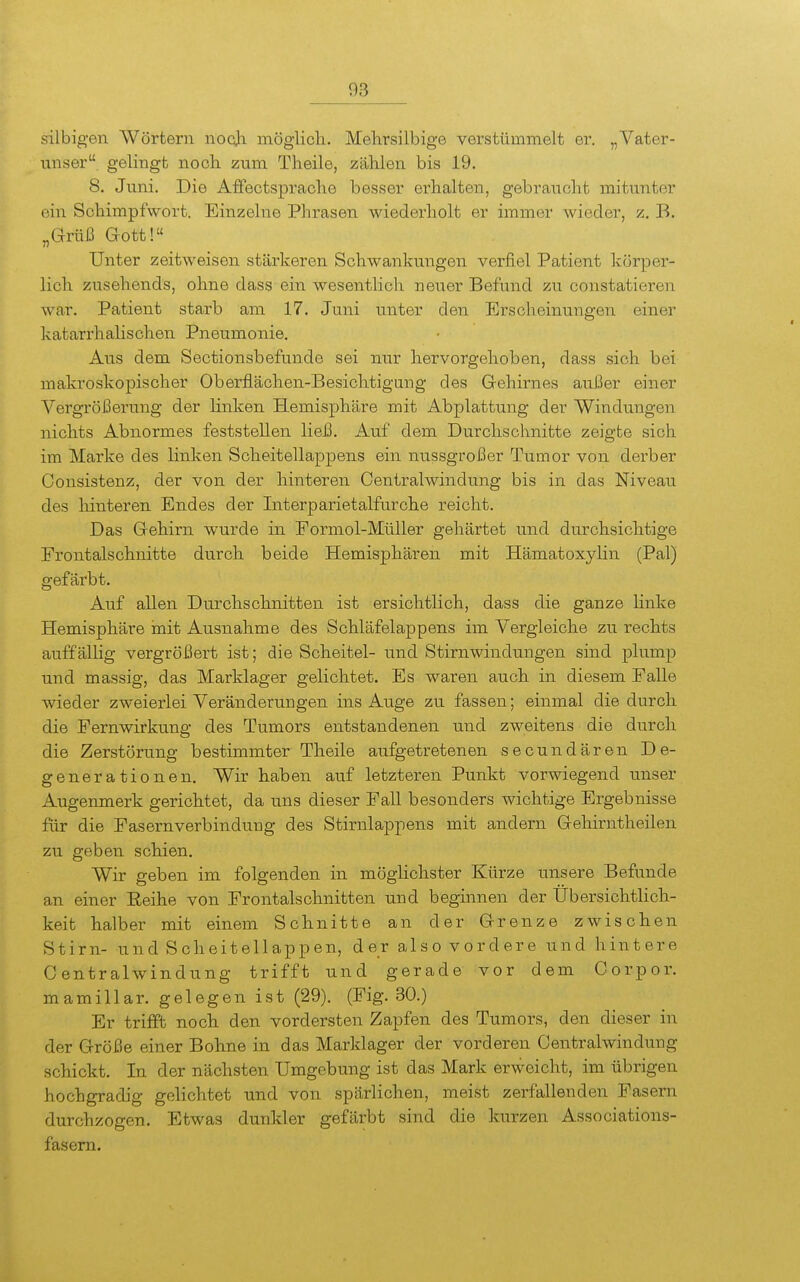silbigen Wörtern nocji möglich. Mehrsilbige verstümmelt er. „Vater- unser, gelingt noch zum Theile, zählen bis 19. 8. Juni. Die Affectsprache besser erhalten, gebraucht mitunter ein Schimpfwort. Einzelne Phrasen wiederholt er immer wieder, z. B. „Grüß Gott!« Unter zeitweisen stärkeren Schwankungen verfiel Patient körpei'- lich zusehends, ohne dass ein wesentlich neuer Befund zu constatieren war. Patient starb am 17. Juni unter den Erscheinungen einer katarrhalischen Pneumonie. Aus dem Sectionsbefunde sei nur hervorgehoben, dass sich bei makroskopischer Oberflächen-Besichtigung des Gehirnes außer einer Vergrößerung der linken Hemisphäre mit Abplattung der Windungen nichts Abnormes feststellen ließ. Auf dem Durchschnitte zeigte sich im Marke des linken Scheitellappens ein nussgroßer Tumor von derber Consistenz, der von der hinteren Centralwindung bis in das Niveau des hinteren Endes der Interparietalfurche reicht. Das Gehirn wurde in Formol-Müller gehärtet und durchsichtige Frontalschnitte durch beide Hemisphären mit Hämatoxylin (Pal) gefärbt. Auf allen Durchschnitten ist ersichtlich, dass die ganze linke Hemisphäre init Ausnahme des Schläfelappens im Vergleiche zu rechts auffällig vergrößert ist; die Scheitel- und Stirnwindungen sind plump und massig, das Marklager gelichtet. Es waren auch in diesem Falle wieder zweierlei Veränderungen ins Auge zu fassen; einmal die durch die Fernwirkung des Tumors entstandenen und zweitens die durch die Zerstörung bestimmter Theile aufgetretenen secundären De- generationen. Wir haben auf letzteren Punkt vorwiegend unser Augenmerk gerichtet, da uns dieser Fall besonders wichtige Ergebnisse für die Fasernverbindung des Stirnlappens mit andern Gehirntheilen zu geben schien. Wir geben im folgenden in möglichster Kürze unsere Befunde an einer Eeihe von Frontalschnitten und beginnen der Übersichtlich- keit halber mit einem Schnitte an der Grenze zwischen Stirn- und Scheitellappen, der also vordere und hintere Centraiwindung trifft und gerade vor dem Corpor. mamillar. gelegen ist (29). (Fig. 30.) Er trifft noch den vordersten Zapfen des Tumors, den dieser in der Größe einer Bohne in das Marklager der vorderen Centraiwindung schickt. In der nächsten Umgebung ist das Mark erweicht, im übrigen hochgradig gelichtet und von spärlichen, meist zerfallenden Fasern durchzogen. Etwas dunkler gefärbt sind die kurzen Associations- fasern.