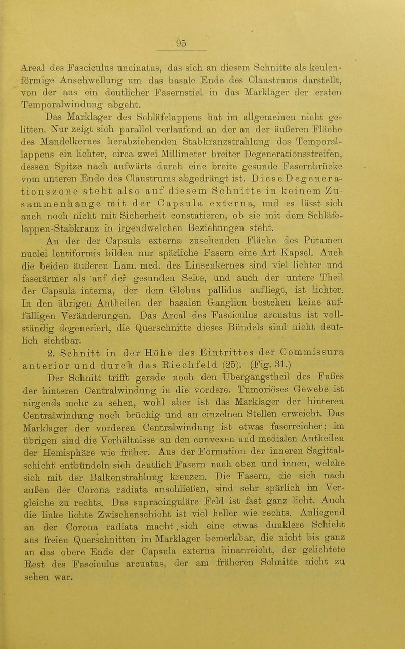Areal des Fasciculus uncinakis, das sich, an diesem Schnitte als keulen- förmige Anschwellung um das basale Ende des Claustrums darstellt, von der aus ein deutlicher Fasernstiel in das Marklager der ersten Temporalwindung abgeht. Das Marklager des Schläfelappens hat im allgemeinen nicht ge- litten. Nur zeigt sich parallel verlaufend an der an der äußeren Fläche des Mandelkernes herabziehenden Stabkranzstrahlung des Temporal- lappens ein lichter, circa zwei Millimeter breiter Degenerationsstreifen, dessen Spitze nach aufwärts durch eine breite gesunde Fasernbrücke ^'^om unteren Ende des Claustrums abgedrängt ist. DieseDegenera- tionszone steht also auf diesem Schnitte in keinem Zu- sammenhange mit der Capsula externa, und es lässt sich auch noch nicht mit Sicherheit constatieren, ob sie mit dem Schläfe- lappen-Stabkranz in irgendwelchen Beziehungen steht. An der der Capsula externa zusehenden Fläche des Putamen nuclei lentiformis bilden nur spärliche Fasern eine Art Kapsel. Auch die beiden äußeren Lam. med. des Linsenkernes sind viel lichter und faserärmer als auf der gesunden Seite, und auch der untere Theil der Capsula interna, der dem Globus pallidus aufliegt, ist lichter. In den übrigen Antheilen der basalen Ganglien bestehen keine auf- fälHgen Veränderungen. Das Areal des Fasciculus arcuatus ist voll- ständig degeneriert, die Querschnitte dieses Bündels sind nicht deut- Kch sichtbar. 2. Schnitt in der Höhe des Eintrittes der Commissura anterior und durch das Eiechfeld (25). (Fig. 31.) Der Schnitt trifft gerade noch den Übergangstheil des Fußes der hinteren Centraiwindung in die vordere. Tumoriöses Gewebe ist nirgends mehr zu sehen, wohl aber ist das Marklager der hinteren Centraiwindung noch brüchig und an einzelnen Stellen erweicht. Das Marklager der vorderen Centraiwindung ist etwas faserreicher; im übrigen sind die Verhältnisse an den convexen und medialen Antheilen der Hemisphäre wie früher. Aus der Formation der inneren Sagittal- schicht entbündeln sich deutlich Fasern nach oben und innen, welche sich mit der Balkenstrahlung kreuzen. Die Fasern, die sich nach außen der Corona radiata anschließen, sind sehr spärlich im Ver- gleiche zu rechts. Das supracinguläre Feld ist fast ganz licht. Auch die linke lichte Zwischenschicht ist viel heller wie rechts. Anliegend an der Corona radiata macht. sich eine etwas dunklere Schicht aus freien Querschnitten im Marklager bemerkbar, die nicht bis ganz an das obere Ende der Capsula externa hinanreicht, der gelichtete Eest des Fasciculus arcuatus, der am früheren Schnitte nicht zu sehen war.