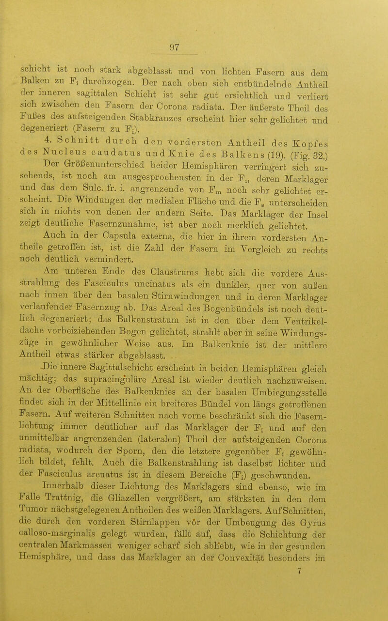 sdiicht ist nocli stark abgeblasst und von lichten Fasern aus dem Balken zu Fi durchzogen. Der nach oben sich entbündehide Antheil der inneren sagittalen Schicht ist sehr gut ersichtlich xxnd verliert sich zwischen den Fasern der Corona radiata. Der äußerste Theü des Fußes des aufsteigenden Stabkranzes erscheint hier sehr gelichtet und degeneriert (Fasern zu Fi). 4. Schnitt durch den vordersten Antheil des Kopfes des Nucleus caudatus und Knie des Balkens (19). (Fig. 32.) Der GröJ3enunterschied beider Hemisphären verringert sich zu- sehends, ist noch am ausgesprochensten in der Fi, deren Marklager und das dem Sulc. fr. i. angrenzende von F^ noch sehr gelichtet er- scheint. Die Windungen der medialen Fläche und die F, unterscheiden sich in nichts von denen der andern Seite. Das Marklager der Insel zeigt deutliche Fasernzunahme, ist aber noch merklich geHchtet. Auch in der Capsula externa, die hier in ihrem vordersten An- theile getroffen ist, ist die Zahl der Fasern im Vergleich zu rechts noch deutlich vermindert. Am unteren Ende des Claustrums hebt sich die vordere Aus- strahlung des Fasciculus uncinatus als ein dunkler, quer von außen nach innen über den basalen Stirn Windungen und in deren Marklager verlaufender Fasernzug ab. Das Areal des Bogenbündels ist noch deut- lich degeneriert; das Balkenstratum ist in den über dem Yentrikel- dache vorbeiziehenden Bogen gelichtet, strahlt aber in seine Windungs- züge in gewöhnlicher Weise aus. Im Balkenknie ist der mittlere Antheil etwas stärker abgeblasst. . Die innere Sagittalschicht erscheint in beiden Hemisphären gleich mächtig; das supracing'uläre Areal ist wieder deuthch nachzuweisen. An. der Oberfläche des Balkenknies an der basalen UmbiegungssteUe findet sich in der Mittellinie ein breiteres Bündel von längs getroffenen Fasem. Auf weiteren Schnitten nach vorne beschränkt sich die Fasern- lichtung immer deutlicher auf das Marklager der Fi und auf den unmittelbar angrenzenden (lateralen) Theil der aufsteigenden Corona radiata, wodurch der Sporn, den die letztere gegenüber Fi gewöhn- lich bildet, fehlt. Auch die Balkenstrahlung ist daselbst lichter und der Fasciculus arcuatus ist in diesem Bereiche (Fi) geschwunden. Innerhalb dieser Lichtung des Marklagers sind ebenso, wie im Falle Trattnig, die Gliazellen vergrößert, am stärksten in den dem Tumor nächstgelegenen Antheilen des weißen Marklagers. Auf Schnitten, die durch den vorderen Stirnlappen vör der Umbeugung des Gyrus caUoso-marginalis gelegt wurden, fällt auf, dass die Schichtung der centralen Markmassen weniger scharf sich abhebt, wie in der gesunden Hemisphäre, und dass das Marklager an der Convexität besonders im