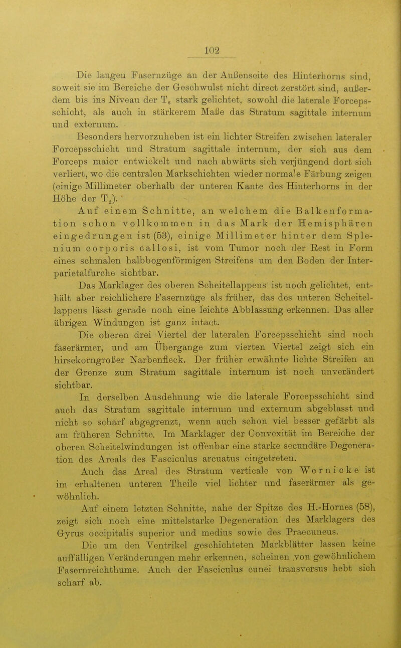 Die laugeu Fasernzüge an der AuJ3enseite des Hinterhorns sind, soweit sie im Bereiche der Geschwulst nicht direct zerstört sind, außer- dem bis ins Niveau der Tg stark gelichtet, sowohl die laterale Forceps- schicht, als auch in stärkerem Maße das Stratum sagittale internum und externum. Besonders hervorzuheben ist ein lichter Streifen zwischen lateraler Forcepsschicht und Stratum sagittale internum, der sich aus dem Forceps maior entwickelt und nach abwärts sich verjüngend dort sich verliert, wo die centralen Markschichten wieder normale Färbung zeigen (einige Millimeter oberhalb der unteren Kante des Hinterhorns in der Höhe der T,). ' Auf einem Schnitte, an welchem die Balkenforma- tion schon vollkommen in das Mark der Hemisphären eingedrungen ist (63), einige Millimeter hinter dem Sple- nium corporis callosi, ist vom Tumor noch der Rest in Form eines schmalen halbbogenförmigen Streifens um den Boden der Inter- parietalfurche sichtbar. Das Marklager des oberen Scheitellappens ist noch gelichtet, ent- hält aber reichlichere Fasernzüge als früher, das des unteren Scheitel- lappens lässt gerade noch eine leichte Abblassung erkennen. Das aller übrigen Windungen ist ganz intact. Die oberen drei Viertel der lateralen Forcepsschicht sind noch faserärmer, und am Ubergange zum vierten Viertel zeigt sich ein hirsekorngroßer Narbenfleck. Der früher erwähnte lichte Streifen an der Grenze zum Stratum sagittale internum ist noch unverändert sichtbar. In derselben Ausdehnung wie die laterale Forcepsschicht sind auch das Stratum sagittale internum und externum abgeblasst und nicht so scharf abgegrenzt, wenn auch schon viel besser gefärbt als am früheren Schnitte. Im Marklager der Convexität im Bereiche der oberen Scheitelwindungen ist offenbar eine starke secundäre Degenera- tion des Areals des Fasciculus arcuatus eingetreten. Auch das Areal des Stratum verticale von Wer nicke ist im erhaltenen unteren Theile viel lichter und faserärmer als ge- wöhnlich. Auf einem letzten Schnitte, nahe der Spitze des H.-Hornes (58), zeigt sich noch eine mittelstarke Degeneration des Marklagers des Gyrus occipitalis superior und medius sowie des Praecuneus. Die um den Ventrikel geschichteten Markblätter lassen keine auffälligen Veränderungen mehr erkennen, scheinen .von gewöhnlichem Fasernreichthume. Auch der Fasciculus cunei transversus hebt sich scharf ab.