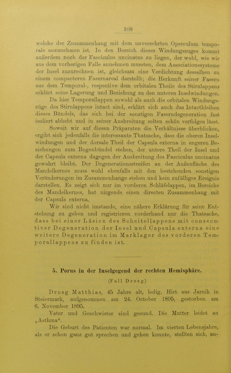 welche der Zusammenliang mit dem unversehrten Operculum tempo- rale anzunehmen ist. In den Bereich dieses . Windungszuges kommt außerdem noch der Fasciculus uncinatus zu liegen, der wohl, wie wir aus dem vorherigen Falle annehmen mussten, dem Associationssysteme der Insel zuzurechnen ist, gleichsam eine Verdichtung desselben zu einem compacteren Fasernareal darstellt; die Herkunft seiner Fasern aus dem Temporal-, respective dem orbitalen Theile des Stirnlappens erklärt seine Lagerung und Beziehung zu den unteren Inselwindungen. Da hier Temporallappen sowohl als auch die orbitalen Windungs- züge des Stirnlappens intact sind, erklärt sich auch das Intactbleiben dieses Bündels, das sich bei der sonstigen Faserndegeneration fast isoliert abhebt und in seiner Ausbreitung selten schön verfolgen lässt. Soweit wir auf diesen Präparaten die Verhältnisse überblicken, ergibt sich jedenfalls die interessante Thatsache, dass die oberen Insel- windungen und der dorsale Theil der Capsula externa in engeren Be- ziehungen zum Bogenbündel stehen, der untere Theil der Insel und der Capsula externa dagegen der Ausbreitung des Fasciculus uncinatus gewahrt bleibt. Der Degenerationsstreifen an der Außenfläche des Mandelkernes muss wohl ebenfalls mit den bestehenden sonstigen Veränderungen im Zusammenhange stehen und kein zufälliges Ereignis darstellen. Es zeigt sich nur im vorderen Schläfelappen, im Bereiche des Mandelkernes, hat nirgends einen directen Zusammenhang mit der Capsula externa. Wir sind nicht imstande, eine nähere Erklärung für seinfe Ent- stehung zu geben und registrieren vorderhand nur die Thatsache, dass bei einer Läsion des Scheitellappens mit consecu- tiver Degeneration der Insel und Capsula externa eine weitere Degeneration im Marklager des vorderen Tem- porallappens zu finden ist. 5. Poms in der Inselgegeiid der rechten Hemisphäre. (Fall Drosg.) Drosg Matthias, 45 Jahre alt, ledig, Hirt aus Jaruik in Steiermark, aufgenommen am 24. October 1895, gestorben am 6. November 1895. Vater und Geschwister sind gesund. Die Mutter leidet au „Asthma. Die Geburt des Patienten war normal. Im vierten Lebensjalire, als er schon ganz gut sprechen und gehen konnte, stellten sich, an-