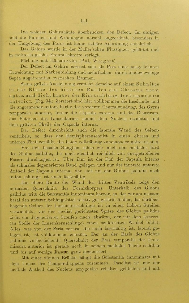 Die weichen Gehirnhäute überbrücken den Defect. Im übrigen sind die Furchen und Windungen normal angeordnet, besonders in der Umgebung des Perus ist keine radiäre Anordnung ersichthch. Das Gehirn wurde in der MüUer'schen Flüssigkeit gehärtet und in mikroskopische Frontalschnitte zerlegt. Färbung mit Hämatox3din (Pal, Weigert). Der Defect im Gehirn erweist sich als Eest einer ausp;edehnten Erweichung mit Narbenbildung und mehrfachen, durch bindegewebige Septa abgetrennten cystischen Räumen. Seine größte Ausdehnung erreicht derselbe auf einem Schnitte in der Ebene des hinteren Handes des Ohiasma nerv, optic. und dichthinter der Einstrahlung der Commissura anterior. (Fig. 34.) Zerstört sind hier vollkommen die Inselrinde und die angrenzende untere Partie der vorderen Centraiwindung, des Gyrus temporalis superior, ferner die Capsula externa und das Claustrum, das Putamen des Linsenkernes sammt dem Nucleus caudatus und dem größten Theile der Capsula interna. Der Defect durchbricht auch die laterale Wand des Seiten- ventrikels, so dass der Hemisphärenschnitt in einen oberen und unteren Theil zerfällt, die beide vollständig voneinander getrennt sind. Von den basalen Ganglien sehen wir noch den medialen Rest des Globus pallidus, der noch ziemlich reichlich von quergetroffenen Fasern durchzogen ist. Uber ihm ist der Fuß der Capsula interna als schmales degeneriertes Band gelegen und nur der innerste unterste Antheil der Capsula interna, der sich um den Globus pallidus nach unten schKngt, ist noch faserhältig. Die obere Kante der Wand des dritten Ventrikels zeigt den normalen Querschnitt des Fornixkörpers. Unterhalb des Globus pallidus tritt die Substantia innominata hervor, in der wir am meisten basal den unteren Sehhügelstiel relativ gut gefärbt finden; das darüber- liegende Gebiet der Linsenkernschlinge ist in einen lichten Streifen verwandelt; vor der medial gerichteten Spitze des Globus pallidus zieht ein degenerierter Streifen nach abwärts, der mit dem ersteren (an Stelle der Linsenkernschlinge) einen senkrechten Winkel bildet. Alles, was von der Stria cornea, die noch faserhältig ist, lateral ge- legen ist, ist vollkommen zerstört. Der an der Basis des Globus pallidus vorbeiziehende (Querschnitt der Pars temporalis der Com- missura anterior ist gerade noch in seinem medialen Theile sichtbar und bis auf wenige Fasefn ganz degeneriert. Mit einer dünnen Brücke hängt die Substantia innominata mit dem Uncus des Temporallappens zusammen. Daselbst ist nur der mediale Antheil des Nucleus amygdalae erhalten geblieben und mit