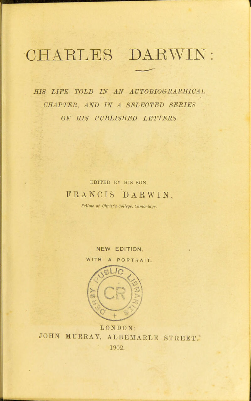 CHARLES DARWIN HIS LIFE TOLD IN AN AUTOBIOGRAPHICAL CHAPTER, AND IN A SELECTED SERIES OF HIS PUBLISHED LETTERS. EDITED BY HIS SON. FRANCIS DARWIN, Fallow of Clirtsl't College, Canibridcie. NEW EDITION. WITH A PORTRAIT. LONDON: JOHN MURRAY, ALBEMARLE STREET. 1902.