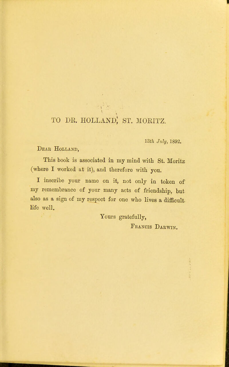 TO DR. Holland; st. moritz. 13th July, 1892. Dear Holland, This book is associated in my mind with St. Moritz (where I worked at it), and therefore with you. I inscribe your name on it, not only in token of my remembrance of your many acts of friendship, but also as a sign of my respect for one who lives a difficult, life well. Yours gratefully, Fhanois Darwin.