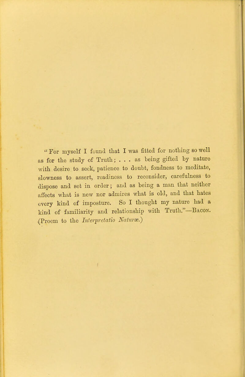  For myself I found tHat I was fitted for notliing so well as for the study of Truth; ... as being gifted by nature with desire to seek, patience to doubt, fondness to meditate, slowness to assert, readiness to reconsider, carefulness to dispose and set in order; and as being a man that neither affects what is new nor admires what is old, and that hates every kind of imposture. So I thought my nature had a kind of familiarity and relationship with Truth.—Bacon. (Proem to the Inferpretatio Naturse.)