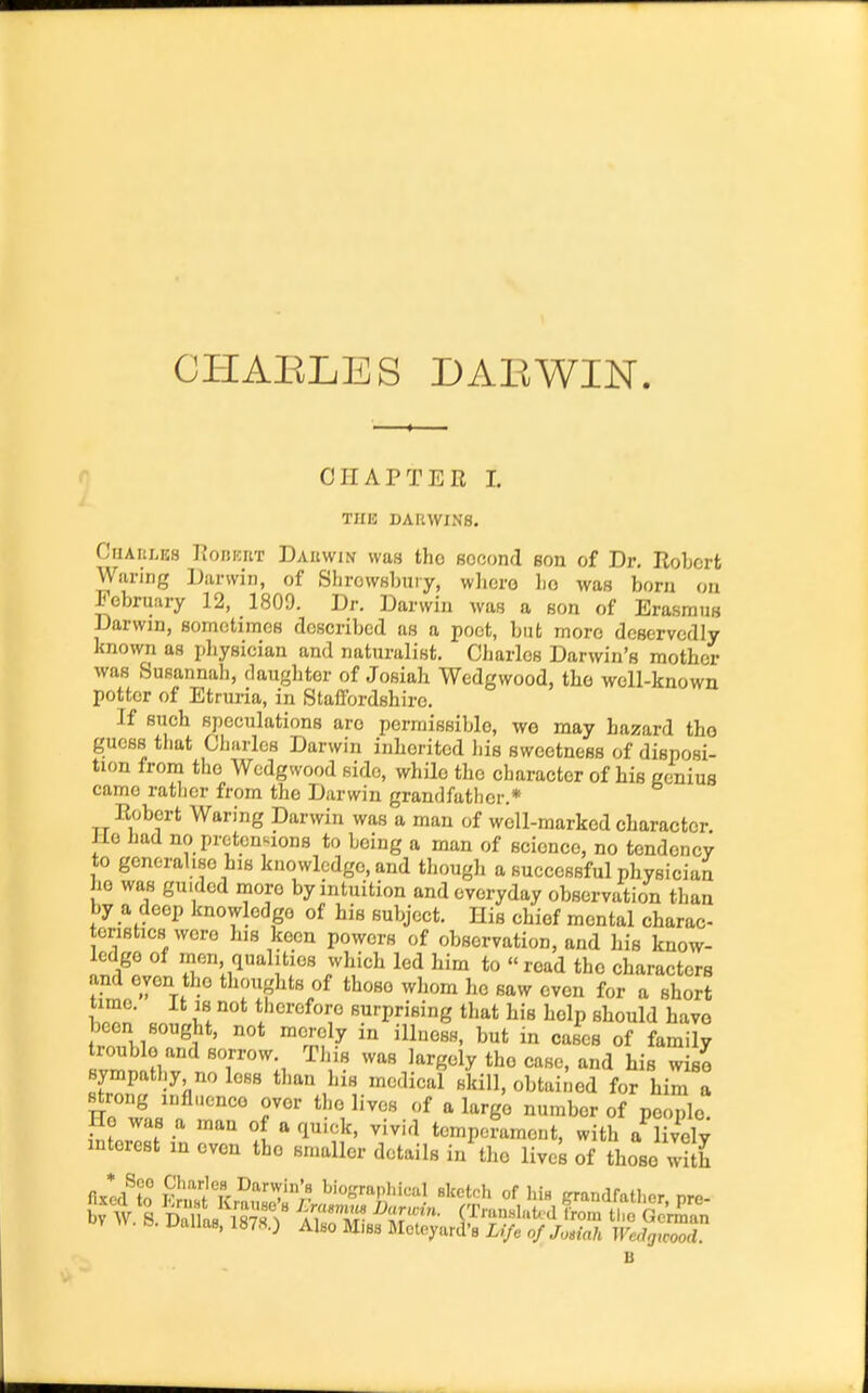 CI-IAELES DAE WIN. CHAPTER 1. THE DARWINS. CuAnLES I^onniiT Dauwin was the second son of Dr, Robert Waring iJarwin, of Slirowsbuiy, wlicro bo was born on February 12, 1809. Dr. Darwin was a son of Erasmus Darwin, somotimcs described as a poet, but more deservedly known as physician and naturalist. Charles Darwin's mother was Susannali, daughter of Josiah Wedgwood, the well-known potter of Etruria, in Staffordshire. If such speculations are permissible, we may hazard tho guess that Charles Darwin inherited liis sweetness of disposi- tion from the Wedgwood side, while tho character of his ccnius came ratlicr from the Darwin grandfather.* Robert Waring Darwin was a man of well-marked character Jle had no pretentions to being a man of science, no tondonev to generalise his knowledge, and though a successful physician ho was guided more by intuition and everyday observation than by a deep knowledge of his subject. His chief mental charac- teristics were his keen powers of observation, and his know- ledge of men, qualities which led him to read tho characters and even the thouglits of those wliom he saw even for a short Wn' II i''^'^^^™ Burprising that his help should have been sought, not merely in illness, but in cases of family sympathy no less than his medical skill, obtained for him a strong influence ovor the lives of a largo number of people! He was a man of a quick, vivid temperament, with a lively interest in even the smaller details in the lives of those with fix*ed^to Vru^lZ ^'VK^. ^iofjraphicul sketch of Iiia grandfather pre- B. Uallas, 1878.) Also Mies Metoyard's Li/e of Josiah Walgicood