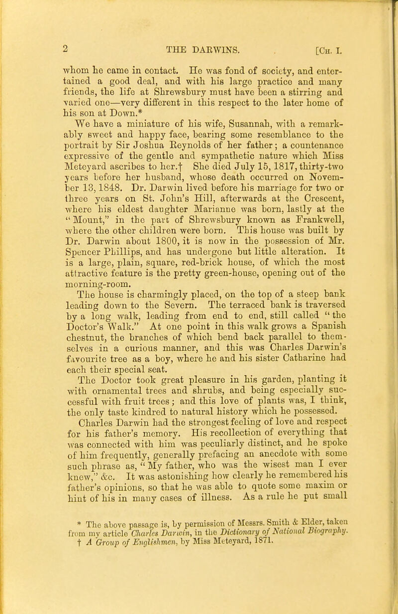 ■whoin lie came in contact. He was fond of society, and enter- tained a good deal, and with his large practice and many friends, the life at Shrewsbury must have been a stirring and ■varied one—very different in this respect to the later home of his son at Down.* We have a miniature of his wife, Susannah, with a remark- ably sweet and happy face, bearing some resemblance to the portrait by Sir Joshua Eeynolds of her father ; a countenance expressive of the gentle and sympathetic nature which Miss Meteyard ascribes to her.f She died July 15,1817, thirty-two years before her husband, whose death occurred on Novem- ber 13,1848. Dr. Darwin lived before his marriage for two or three years on St. John's Hill, afterwards at the Crescent, where his eldest daughter Marianne was born, lastly at the  Mount, in the part of Shrewsbury known as Frankwell, where the other children were born. This house was built by Dr. Darwin about 1800, it is now in the possession of Mr. Spencer Phillips, and has undergone but little alteration. It is a large, plain, square, red-brick house, of which the most attractive feature is the pretty green-house, opening out of the morning-room. The house is charmingly placed, on the top of a steep bank leading down to the Severn. The terraced bank is traversed by a long walk, leading from end to end, still called  the Doctor's Walk. At one point in this walk grows a Spanish chestnut, the branches of which bend back parallel to them- selves in a curious manner, and this was Charles Darwin's favourite tree as a boy, where he and his sister Catharine had each their special seat. The Doctor took great pleasure in his garden, planting it with ornamental trees and shrubs, and being especially suc- cessful with fruit trees; and this love of plants was, I think, the only taste kindred to natural history which he possessed. Charles Darwin had the strongest feeling of love and respect for his father's memory. His recollection of everything that was connected with him was peculiarly distinct, and he spoke of him frequently, generally prefacing an anecdote with some such phrase as,  My father, who was the wisest man I ever knew, &c. It was astonishing how clearly he remembered his father's opinions, so that he was able to quote some maxim or hint of his in many cases of illness. As a rule he put small * The above passage is, by permission of Messrs. Smith & Elder, taken from my article Charles Darwin, in the Dictionary of National Biography. t A Group of Englishmen, by Miss Mtteyard, 1871.