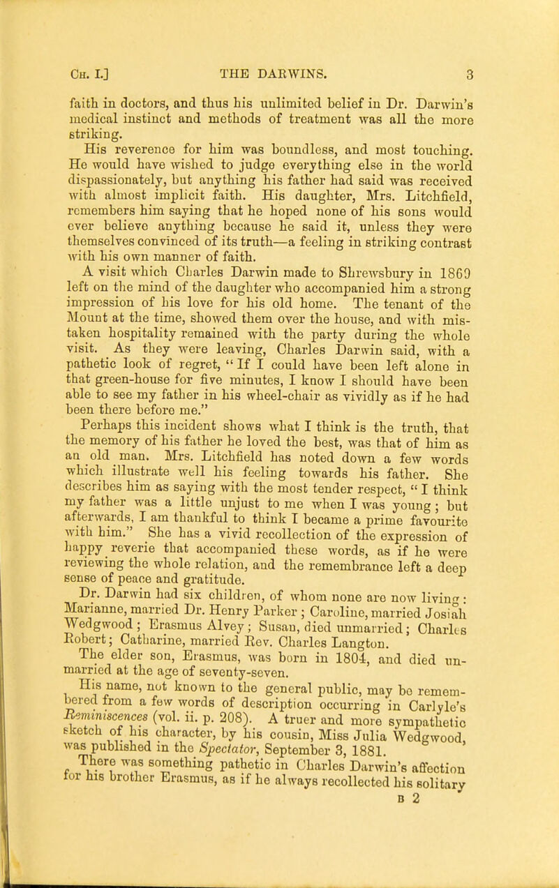 faith in doctors, and thus his unlimited belief in Dr. Darwin's medical instinct and methods of treatment was all the more striking. His reverence for him was boundless, and most touching. Ho would have wished to judge everything else in the world dispassionately, but anything his father had said was received with almost implicit faith. His daughter, Mrs. Litchfield, remembers him saying that he hoped none of his sons would over believe anything because he said it, unless they were themselves convinced of its truth—a feeling in striking contrast with his own manner of faith, A visit which Cbarles Darwin made to Shrewsbury in 1869 left on tlie mind of the daughter who accompanied him a strong impression of his love for his old home. The tenant of the Mount at the time, showed them over the house, and with mis- taken hospitality remained with the party during the whole visit. _ As they were leaving, Charles Darwin said, with a pathetic look of regret,  If I could have been left alone in that green-house for five minutes, I know I should have been able to see my father in his wheel-chair as vividly as if he had been there before me. Perhaps this incident shows what I think is the truth, that the memory of his father he loved the best, was that of him as au old man. Mrs. Litchfield has noted down a few words which illustrate well his feeling towards his father. She describes him as saying with the most tender respect,  I think my father was a little unjust to me when I was young; but afterwards, I am thankful to think T became a prime favourite with him. She has a vivid recollection of the expression of happy reverie that accompanied these words, as if he were reviewing the whole relation, and the remembrance left a deep sense of peace and gratitude. Dr. Darwin had six children, of whom none are now livinf^ • Marianne, married Dr. Henry Parker ; Care.line, married Josiali Wedgwood; Erasmus Alvey ; Susan, died unmarried; Charles Piobert; Catharine, married Eev. Charles Langton. The elder son, Erasmus, was barn in 1804, and died un- married at the age of seventy-seven. His name, nut known to the general public, may bo remem- bered from a few words of description occurring in Carlyle's Bemmiscences (vol. ii. p. 208). A truer and more sympathetic sketch of his character, by his cousin. Miss Julia Wedgwood, was published m the Spectator, September 3, 1881. There was something pathetic in Charles Darwin's afiection tor his brother Erasmus, as if he always recollected his solitary B 2
