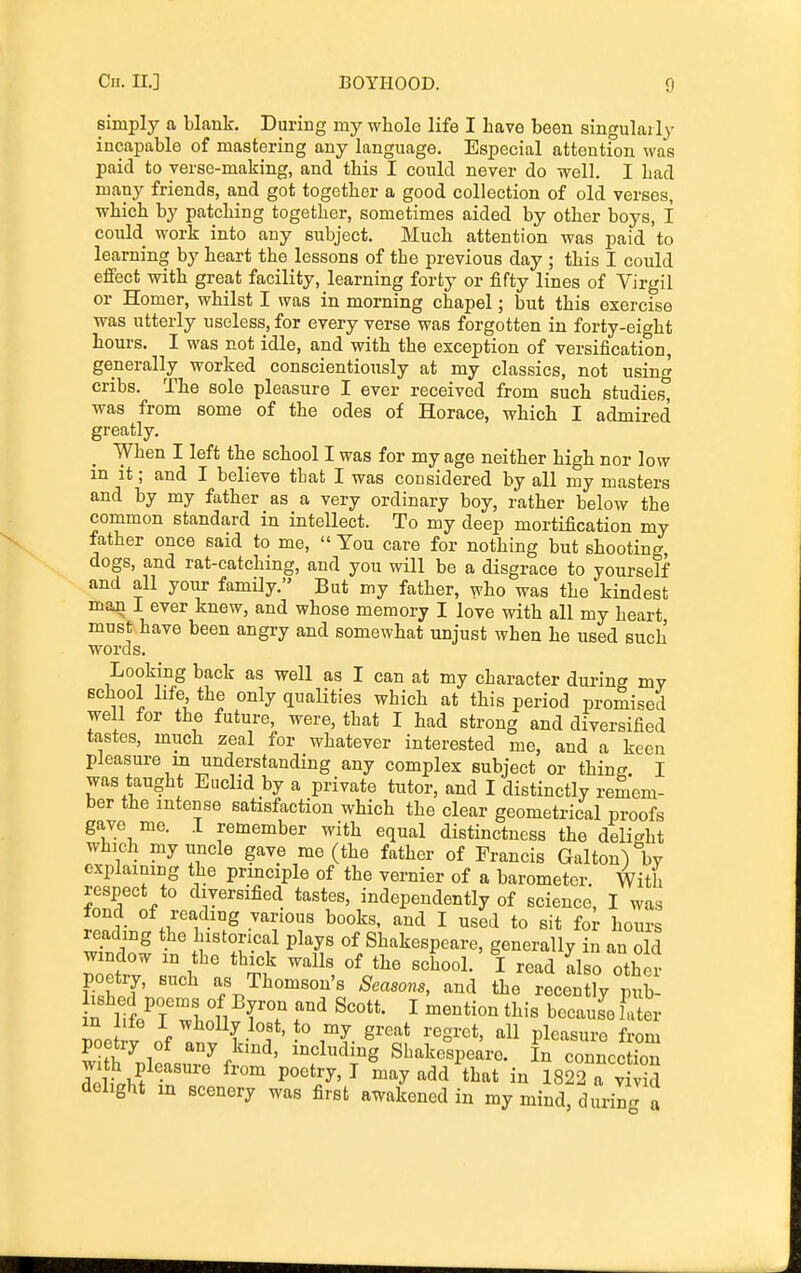 simply a blank. During my whole life I have been singularly incapable of mastering any language. Especial attention was paid to verse-making, and this I could never do well. I had many friends, and got together a good collection of old verses, which by patching together, sometimes aided by other boys, I could work into any subject. Much attention was paid 'to learning by heart the lessons of the previous day ; this I could effect with great facility, learning forty or fifty lines of Virgil or Homer, whilst I was in morning chapel; but this exercise was utterly useless, for every verse was forgotten in forty-eight hours, I was not idle, and with the exception of versification, generally worked conscientiously at my classics, not using cribs. The sole pleasure I ever received from such studies, was from some of the odes of Horace, which I admired greatly. When I left the school I was for my age neither high nor low in it; and I believe that I was considered by all my masters and by my father as a very ordinary boy, rather below the common standard in intellect. To my deep mortification my father once said to me,  You care for nothing but shooting, dogs, and rat-catching, and you will be a disgrace to yourself and all your family. But my father, who was the kindest man I ever knew, and whose memory I love with all my heart must have been angry and somewhat unjust when he used such words. Looking back as well as I can at my character during my school life the only qualities which at this period promised well for the future, were, that I had strong and diversified tastes, much zeal for whatever interested me, and a keen pleasure in understanding any complex subject or thine I was taught Euclid by a private tutor, and I distinctly remem- ber the intense satisfaction which the clear geometrical proofs gave me. I remember with equal distinctness the delicrht which my uncle gave me (the father of Francis Galton^V explaining the principle of the vernier of a barometer. With respect to diversified tastes, independently of science, I was I r books, and I used to sit for hours reading the historical plays of Shakespeare, generally in an old window in the thick walls of the school.' I read also other poetry, such as Thomson's Seasons, and the recently pub- noe V of « ( ^'^S^-^*' Pl^^«i-o from poetry of any kind, including Shakespeare. In connection Jelthf P^'^^'^ may add that in 1822 a vtiS delight in scenery was first awakened in my mind, durin- a