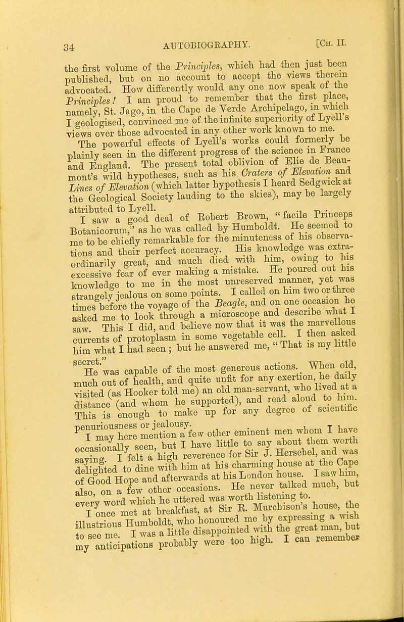 34: the first volume of tlie Principles, wliich had then just been published, but on no account to accept the views therein advocated. How differently would any one now speak ot the Principles! I am proud to remember that the first place, namely, St. Jago, in the Cape de Verde Archipelago, m which I eeoloeised, convinced mo of the infinite superiority of Lyeli s views over those advocated in any other work known to me. The powerful effects of Lyell's works could formerly be plainly seen in the different progress of _ the science in France and England. The present total oblivion of Ehe de Beau- mont's wild hypotheses, such as his Craters of mevation and Lines of Elevation (which latter hypothesis I heard Sedgwick at the Geological Society lauding to the skies), may be largely 'a^'^'ofdeal of Bobert Brown, facile Princeps Botanicorum as he was called by Humboldt. He seemed to me to be chiefly remarkable for the minuteness of his obsei-va- tions and their perfect acciu-acy. His knowledge^ was extra- ordinarily great: and much died with him, owing to his excessive fear of ever making a mistake. He poured out bis knowledge to me in the most um-eserved manner, yet was Sgely jealous on some points. I called on him twoorthree times before the voyage of the Beagle, and on one occasion he asked me to look through a microscope and describe what I w ¥his I did, aud b'elieve now that it was the marveUous currents of protoplasm in some vegetable celL I then asked him what I had seen ; but he answered me, « That is my little ''He'was capable of the most generous actions When old, xnuch o^it of health, and quite unfit for any exertion he daily Sd (as Hooker told me) an old man-servant, who lived at a Ztance (and whom he supported), and read aloud to hira. ThS is enough to make up for any degree of scientific ^Tm:; he: meSSew other eminent men wbom I have occasTonally seen, but I have little to say abo^^* -^th •v,^ T fpit a hish reverence for Sir J. Jlerscbel, ana was deSed to d ne S Mm at his charming house at the Cape i Good Hope aud afterwards at his London house I saw him also on TL other occasions. He never talked muc]>, but