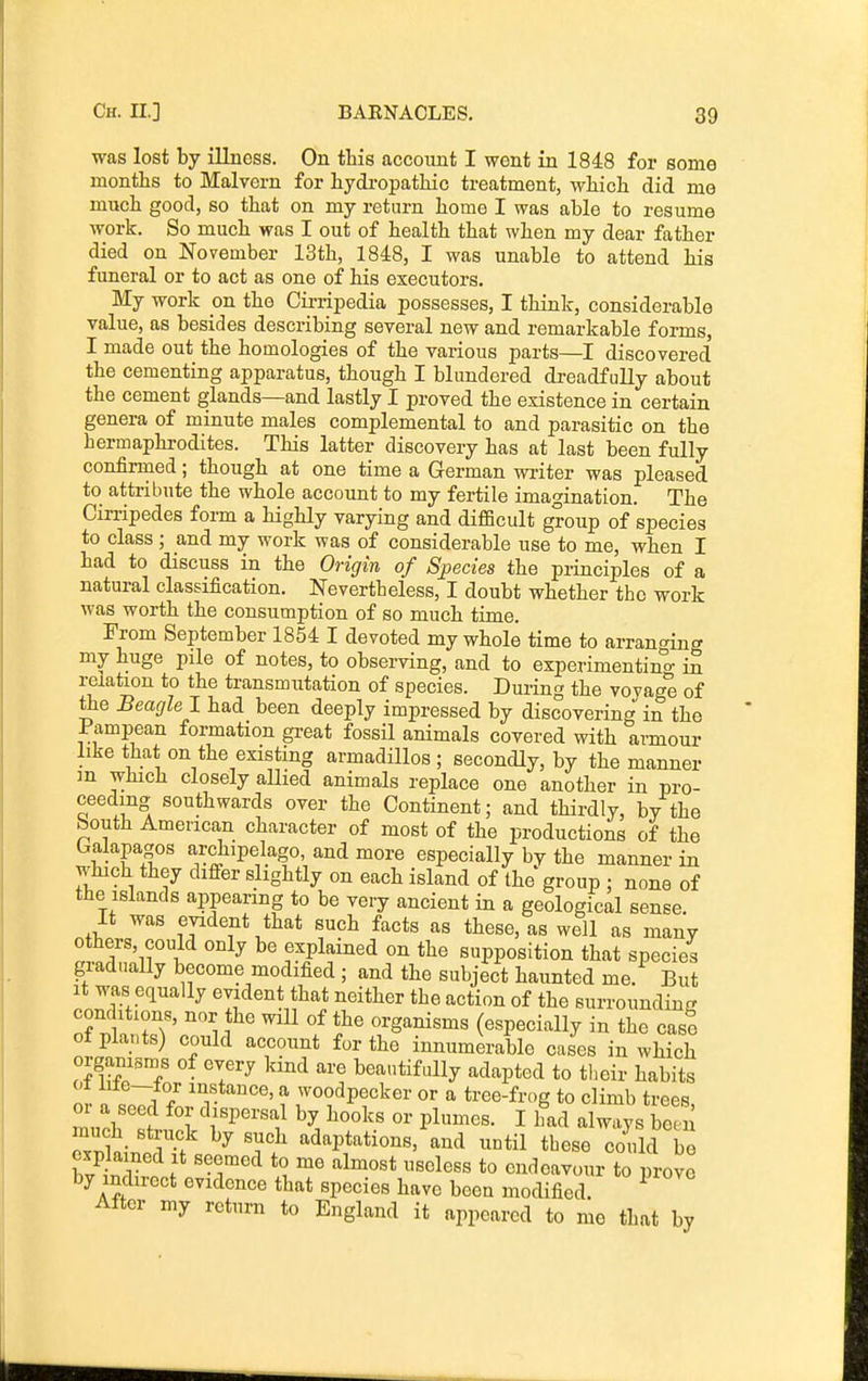 was lost by illness. On this account I went in 1848 for some months to Malvern for hydropathic treatment, which did me much good, so that on my return home I was able to resume work. So much was I out of health that when my dear father died on November 13th, 1848, I was unable to attend his funeral or to act as one of his executors. My work on the Cii-ripedia possesses, I think, considerable value, as besides describing several new and remarkable forms, I made out the homologies of the various parts—I discovered the cementing apparatus, though I blundered dreadfully about the cement glands—and lastly I proved the existence in certain genera of minute males complemental to and parasitic on the hermaphrodites. This latter discovery has at last been fully confirmed; though at one time a German wi-iter was pleased to attribute the whole account to my fertile imagination. The Cin-ipedes form a highly varying and difficult group of species to class ; and my work was of considerable use to me, when I had to discuss in the Origin of Species the principles of a natural classification. Nevertheless, I doubt whether the work was woi-th the consumption of so much time. From September 1854 I devoted my whole time to arranging my huge pile of notes, to observing, and to experimentino- in relation to the transmutation of species. During the voyage of the Beagle 1 had been deeply impressed by discovering in the Pampean formation gi-eat fossil animals covered with armour like that on the existing armadillos ; secondly, by the manner m which closely aHied animals replace one another in pro- ceeding southwards over the Continent; and thirdly, by the South American character of most of the productions of the Galapagos archipelago, and more especially by the manner in which they dififer slightly on each island of the group ; none of the islands appearing to be very ancient in a geological sense. It was evident that such facts as these, as well as many itT-,?} ''^^ explained on the supposition that species giadually become modified ; and the subject haunted me. But It was equally evident that neither the action of the surroundin- condition., nor the will of the organisms (especially in the case of plants) could account for the innumerable cases in which organisms of every kind are beautifully adapted to their habits ot lile-for instance, a woodpecker or a tree-frog to climb trees or a seed for dispersal by hooks or plumes. I had always been much struck by such adaptations, and until these could be explained It seemed to me almost useless to endeavour to prove by indirect evidence that species have been modified. ^ After my return to England it appeared to mo that by