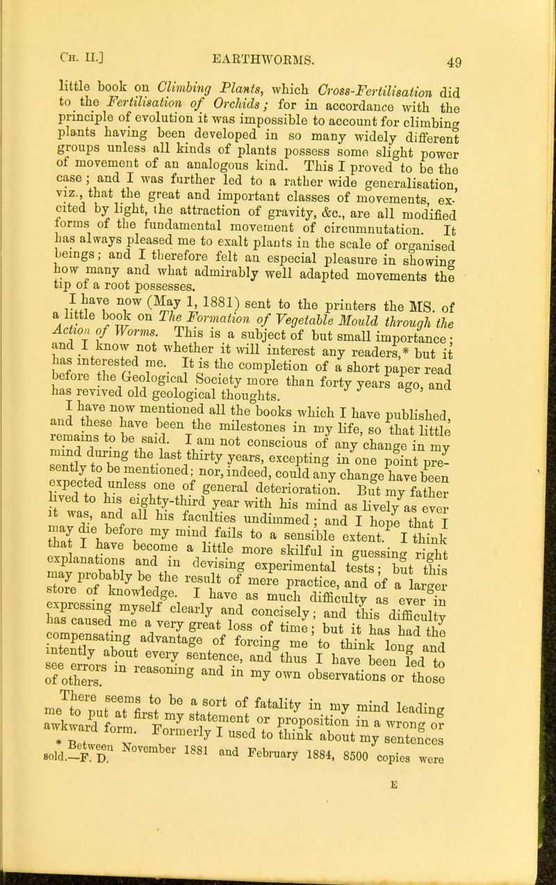 little book on Climhing Plants, which Gross-Fertilisation did to the Fertilisation of Orchids; for in accordance with the principle of evolution it was impossible to account for climbine; plants having been developed in so many widely different groups unless all kinds of plants possess some slight power of movement of an analogous kind. This I proved to be the case; and I was further led to a rather wide generalisation viz., that the great and important classes of movements ex-' cited by light, the attraction of gravity, &c., are all modified torms of the fundamental movement of circumnutation It has always pleased me to exalt plants in the scale of or^^anised beings; and I therefore felt an especial pleasure in showing how many and what admirably well adapted movements thi tip 01 a root possesses. I have now (May 1, 1881) sent to the printers the MS. of a little book on The Formation of Vegetable Mould through the Action of Worms. This is a subject of but small importance • and I know not whether it \viU interest any readers,* but it has interested me. It is the completion of a short paper read before the Geological Society more than forty years ago, and has revived old geological thoughts. I have now mentioned aU the books which I have published and these have been the mHestones in my life, so that little remains to be said. I am not conscious of^anyXange in my sTntt tT^ the last thirty years, excepting in';>ne p?Lt pre- sently to be mentioned; nor, indeed, could any change have been expected unless one of general deterioration. Bift my faS hved to his eighty-tWx-d year with his mind as lively as eve • It was, and all his faculties uncUmmed; and I hope thari may die before my mind fails to a sensible extent ^ I tMnk tha I have become a little more skilful in guessing St explanations and in devising experimental testr ff- ^ay probably be the result of mei^T:te,fn?of a\ store of knowledge. I have as much difficulty as evS S expressing myself clearly and concisely; and this difficul y has caused me a very great loss of time but it has had th« Stlv i'^'^''''^^^ ^^•'^-g me'to tlink ong and sold.lF^D. l^'Sl '^nd February 1884, 8500 copies were