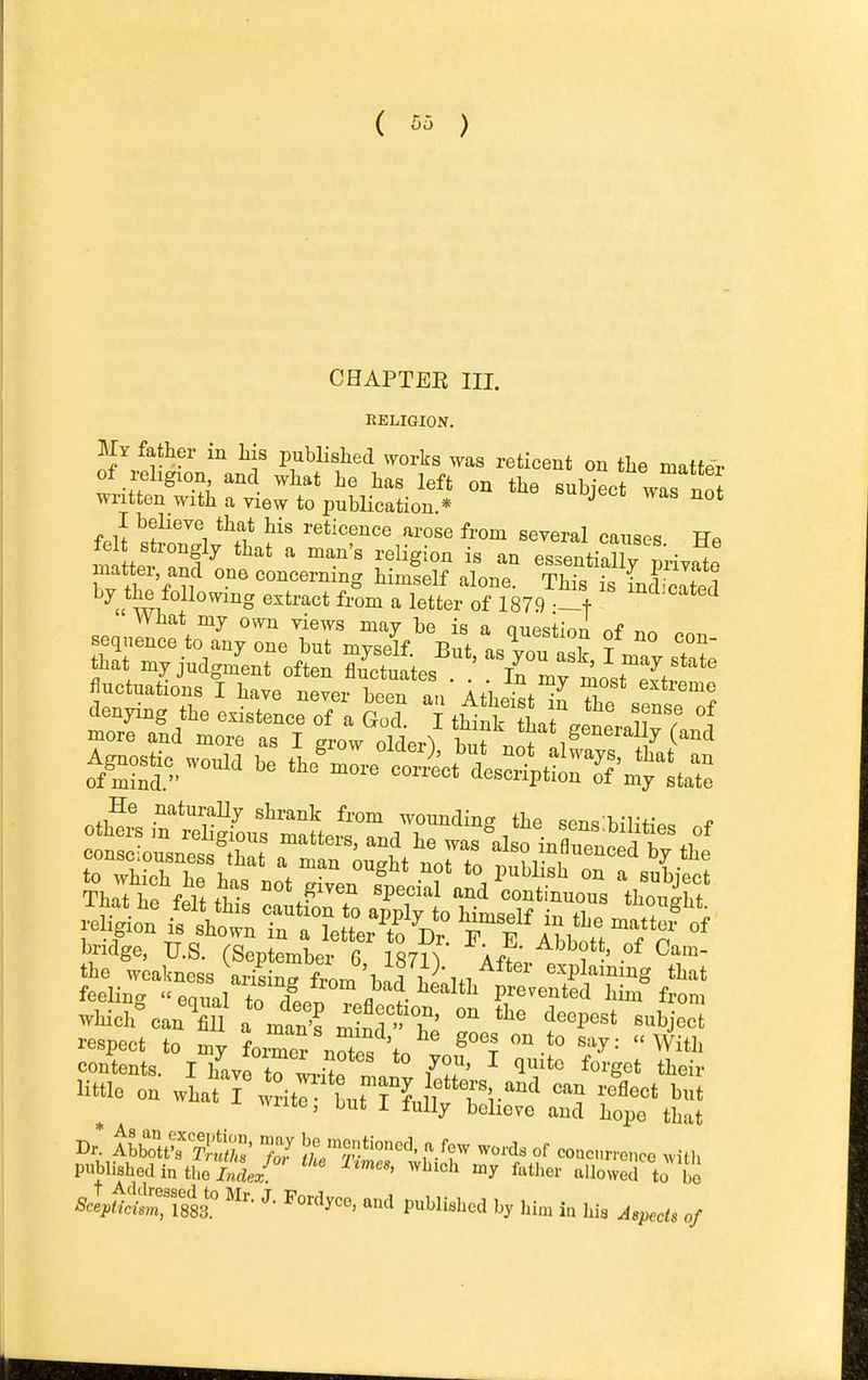 ( ) CHAPTER III. RELIGION. My father in Ms pubHshed ^vorks was reticent on the matter of i^ehgion and what he has left on the subject wrnoJ written with a view to pubHcation * * f.U «f'^i reticence arose from several canses He fe strongly that a man's religion is an essentially private matter and one concerning himself alone. This is incSed ^» WT. ^^^^ ^^^'^^ ^^-o^ letter of 1879 ^^^^ What my own views may be is a ouestion nf r,^ flnctuations I have never been an Atheist X ^ wHch%an^S^^nt>s m nr-T «bject respect to my fomer nZ ^'t ^'^^^  ^ith contents. I have to !^ 7?^ ^ ^^'g^* tl^eir little on what Fwrit^ tnt Hn l 'T%'^^ ^t write, but i fully believe and hope that ^ipZv!'& ;:^Srtr-'? ^^^''^^ °^ —^vith published in ti.e J«to-: '''' ^^^^^'i ^7 ftlicr allowed to I'o *l^^Sri883.° P^Wishcd by hi.u in hi. Aspects of