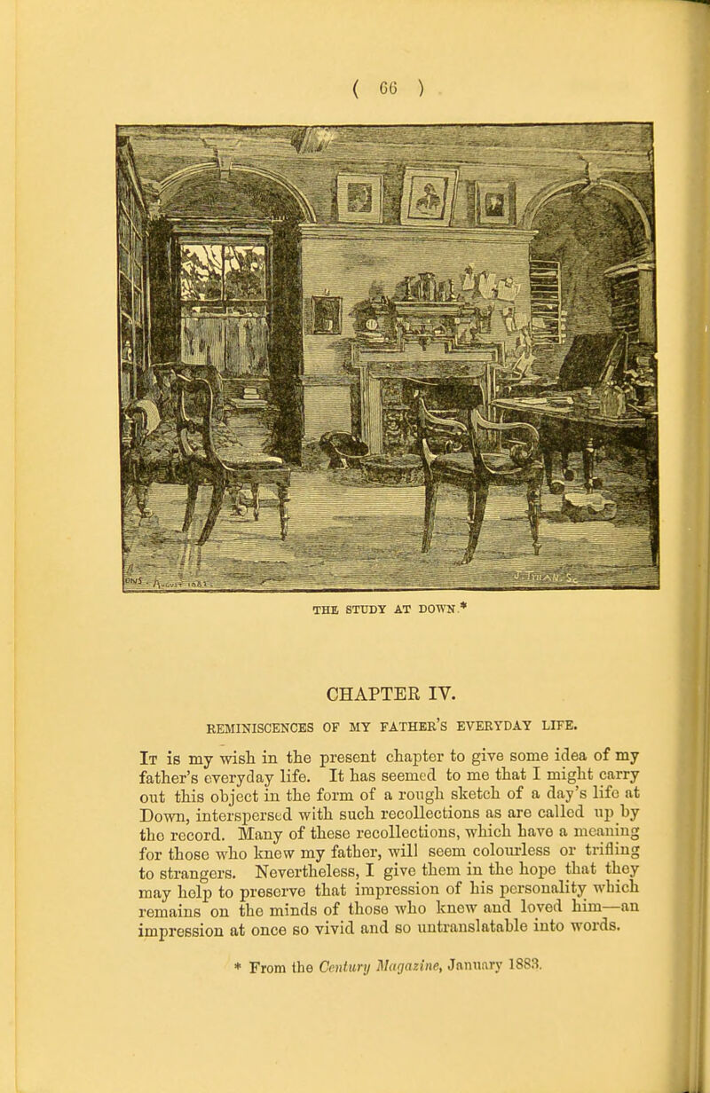 THE STUDY AT DOWN/ CHAPTER IV. REMINISCENCES OF MY FATHER'S EVERYDAY LIFE. It is my wisli in the present cliapter to give some idea of my father's everyday life. It has seemed to me that I might carry out this object in the form of a rough sketch of a day's life at Down, interspersed with such recollections as are called up by the record. Many of these recollections, which have a meaning for those who knew my father, will seem colom-less or trifling to strangers. Nevertheless, I give them in the hope that they may help to preserve that impression of his personality which remains on the minds of those who knew and loved him—an impression at once bo vivid and so untranslatable into words. ♦ From the Century Magazine, January 1883.
