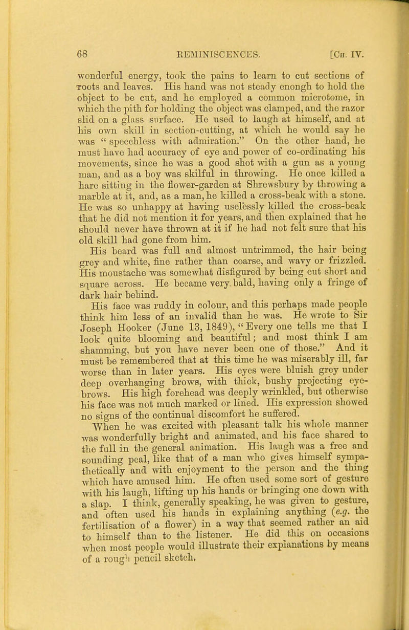 wonderful energy, took tlie pains to learn to cut sections of TOots and leaves. His hand was not steady cnongh to hold the object to be cvit, and he employed a common microtome, in which the pith for holding the object was clamped, and the razor slid on a glass surface. He used to laugh at himself, and at his own skill in section-cutting, at which he would say ho was  speechless with admiration. On the other hand, he must have had accm-acy of eye and power of co-ordinating his movements, since he was a good shot with a gun as a young man, and as a boy was skilful in throwing. He once killed a hare sitting in the flower-garden at Shrewsbury by throwing a marble at it, and, as a man, he killed a cross-beak with a stone. He was so unhappy at having uselessly killed the cross-beak that he did not mention it for years, and then explained that he should never have thrown at it if he had not felt sure that his old skill had gone from him. His beard was full and almost untrimmed, the hair being grey and white, fine rather than coarse, and wavy or frizzled. His moustache was somewhat disfigured by being cut short and sfiiiare across. He became very, bald, having only a fringe of dark hair behind. His i'ace was ruddy in colour, and this perhaps made people think him less of an invalid than he was. He wrote to Sir Joseph Hooker (June 13, 1849), Every one tells me that I look quite blooming and beautiful; and most think I am shamming, but you have never been one of those. And it must be remembered that at this time he was miserably ill, far worse than in later years. His eyes were bluish grey under deep overhanging brows, with thick, bushy projecting eye- brows. His high forehead was deeply wrinkled, but otherwise his face was not much marked or lined. His expression showed no signs of the continual discomfort he sufiered. When he was excited with pleasant talk his whole manner was wonderfully bright and animated, and his face shared to the full in the general animation. His laugh was a free and sounding peal, like that of a man who gives himself sympa- thetically and with enjoyment to the person and the thing which have amused him. He often used some sort of gesture with his laugh, lifting up his hands or bringing one down with a slap. I think, generally speaking, he was given to gesture, and often used his hands in explaining anything (e.g. the fertilisation of a flower) in a way that seemed rather an aid to himself than to the listener. He did this on occasions when most people would illustrate their explanations by means of a roug^i pencil sketch.