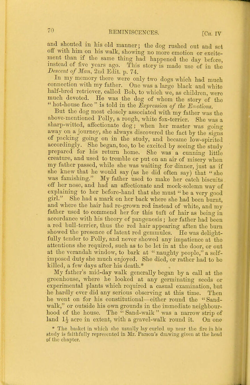 [Ch. rv and shouted m liis old manner; tlie dog rushed out and set oil with him on his walk, showing no more emotion or excite- ment than if the same thing had hapjjened the day hefore, instead of five years ago. This story is made use of in the Descent of Man, 2ud Edit. p. 74, In my memory there were only two dogs which had much connection with my father. One was a large black and white half-bred retriever, called Bob, to which we, as children, were much devoted. He was the dog of whom the story of the  hot-house face  is told in the Expression of tie Emotions. But the dog most closely associated with my father was the above-mentioned Polly, a rough, white fox-terrier. She was a sharp-witted, aifectionate dog; when her master was going away on a joui-ney, she always discovered the fact by the signs of packing going on in the study, and became low-spirited accordingly. She began, too, to be excited by seeing the study prepared for his return home. She was a cunning little creature, and used to tremble or put on an air of misery when my father passed, while she was waiting for dinner, just as if she knew that he would say (as he did often say) that  she was famishing. My father used to make her catch biscuits off her nose, and had an affectionate and mock-solemn way of explaining to her before-hand that she must  be a very good girl. She had a mark on her back where she had been bui-ut, and where the hair had re-grown red instead of white, and my father used to commend her for this tuft of hair as being in accordance with his theory of pangenesis ; her father had been a red bull-terrier, thus the red hair appearing aften the bui-n showed the presence of latent red gemmules. He was delight- fully tender to Polly, and never showed any impatience at the attentions she required, such as to be let in at the door, or out at the verandah window, to bark at  naughty people, a self- imposed duty she much enjoyed. She died, or rather had to bo killed, a few days after his death.* My father's mid-day walk generally began by a call at the greenhouse, where he looked at any germinating seeds or experimental plants which required a casual examination, but he hardly ever did any serious observing at this time. Then he went on for his constitutional—either round the  Sand- walk, or outside his own grounds in the immediate neighbour- hood of the house. The  Sand-walk  was a narrow striji of land 1^ acre in extent, with a gravel-Avalk round it. On one * The basket in which she iisxmlly Iny curled up near the fire in his Btiicly is faithfully reprcsuutcd in Mr. Parson's drawing given at the head of the chapter.