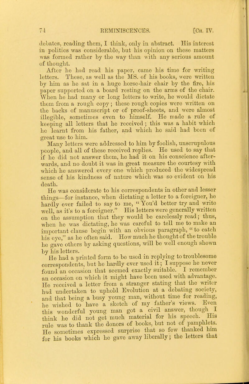 debates, reading them, I think, only in abstract. His interest in politics was considerable, but bis opinion on these matters was formed rather by the way than with any serious amount of thought. After he hud read his paper, came his time for writing letters. These, as well as the MS. of his books, w ere written by him as he sat in a huge horse-hair chair by the fire, his paper supported on a board resting on the arms of the chair. When he had many or long letters to write, he would dictate them from a rough copy; these rough copies were written on the backs of manuscript or of proof-sheets, and were almost illegible, sometimes even to himself. He made a rule of keeping all letters that he received; this was a habit which he learnt from his father, and which he said had been of great use to him. Many letters were addressed to him by foolish, unscrupulous people, and all of these received replies. He used to say that if he did not answer them, he had it on his conscience after- wards, and no doubt it was in great measure the courtesy with which he answered every one which produced the widespread sense of his kindness of nature which was so evident on his death. He was considerate to his correspondents in other and lesser things—^for instance, when dictating a letter to a foreigner, he hardly ever failed to say to me,  You'd better try and write well, as it's to a foreigner. His letters were generally written on the assumption that they would be carelessly read; thus, when he was dictating, he was careful to tell me to make an important clause begin with an obvious paragraph,  to catch his eye, as he often said. How much he thought of the trouble he gave others by asking questions, will be w ell enough sho^ra by his letters. He had a printed form to be used in replying to troublesome correspondents, but he hardly ever used it; I suppose he never found an occasion that seemed exactly suitable. I remember an occasion on which it might have been used with advantage. He received a letter from a stranger stating that the writer had undertaken to uphold Evolution at a debating society, and that being a busy young man, without time for reading, he wished to have a sketch of my father's views. Even this wonderful young man got a civil answer, though I think he did not get much material for his speech. His rule was to thank the donors of books, but not of pamphlets. He sometimes expressed surprise that so few thanked him for his books which he gave away liberally; the letters that