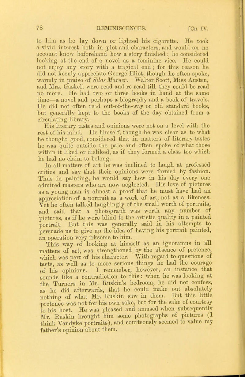 to liiin as Le lay down or liglited his cigarette. He took a vivid interest both in plot and characters, and woul I on no acconut know beforehand how a story finished ; he considered looking at the end of a novel as a feminine vice. He could not enjoy any story with a tragical end; for this reason he did not keenly appreciate George Eliot, though he often spoke, warmly in praise of Silas Marner. Walter Scott, Miss Austen, and Mrs. Gaskell were read and re-read till they couhl be read no moi'e. He had two or three books in hand at the same time—a novel and perhaps a biography and a book of travels. He dill not often rei\d out-of-the-way or old standard books, but generally kept to the books of the day obtained from a circulating library. His literary tastes and opinions were not on a level with the rest of his mind. He himself, though he was clear as to what he thought good, considered that in matters of literary tastes he was quite outside the pale, and often spol?e of what those within it liked or disliked, as if they formed a class too which he had no claim to belong. In all matters of art he was inclined to laugh at professed critics and say that their opinions were formed by fashion. Thus in painting, he would say how in his day every one admired masters who are now neglected. His love of pictures as a young man is almost a proof that he must have had an appreciation of a portrait as a work of art, not as a likeness. Yet he often talked laughingly of the small worth of portraits, and said that a photograph was worth any number of pictures, as if he were blind to the artistic quality in a painted portrait. But this was generally said in his attempts to persuade us to give up the idea of having his portrait painted, an operation very irksome to him. This way of looking at himself as an ignoramus in all matters of art, was strengthened by the absence of pretence, which was part of his character. With regard to questions of taste, as well as to more serious things he had the courage of his opinions. I remember, however, an instance that sounds like a contradiction to this : when he was looking at the Turners in Mr. Buskin's bedi-oom, he did not confess, as he did afterwards, that he could make out absolutely nothing of what Mr. Euskin saw in them. But this little pretence was not for his own sake, but for the sake of coui-tesy to his host. He was pleased and amused when subsequently Jlr. Euskin brought him some j)hotographs of pictures (1 think Vandyke portraits), and courteously seemed to value my father's opinion about them.