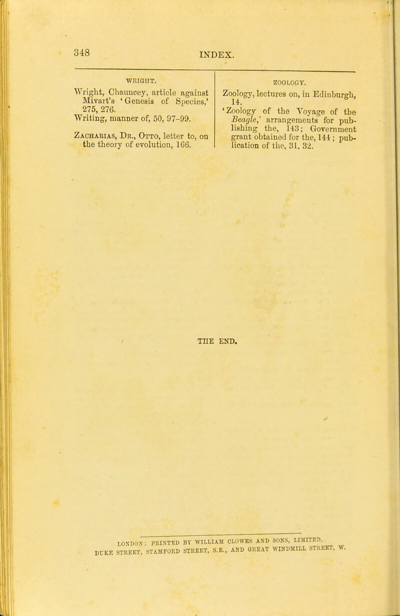 ■WRIGHT. Wright, Chauncey, article against Mivart's ' Genesis of Species,' 275, 276. Writing, manner of, 50, 97-99. Zacharias, Dr., Otto, letter to, on the theory of evolution, 166. ZOOLOCY. Zoojogy, lectures on, in Edinburgh, 'Zoology of the Voyage of the Beagle,' arrangements for pub- lishing the, 143; Government grant obtained for the, 144 ; pub- lication of the, 31, 32. THE END. lOSDON- PllINTEI) BY WILLIAM CLOWES AND SONS, LIMITED, STREET, STAMFOKD SIllEET, S.E., AND OIIEAT WINDMILL STREET, W.