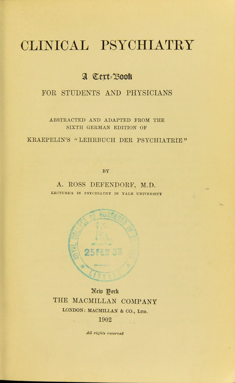 FOR STUDENTS AND PHYSICIANS ABSTRACTED AND ADAPTED FROM THE SIXTH GERMAN EDITION OP KEAEPELIN'S LEHEBUCH DER PSYCHIATRIE BY A. ROSS DEFENDORF, M.D. LECTURES IN PSYCHIATBT IN YALE UNIVER3ITT THE MACMILLAN COMPANY LONDON: MACMILLAN & CO., Ltd. 1902 All rights rentrved