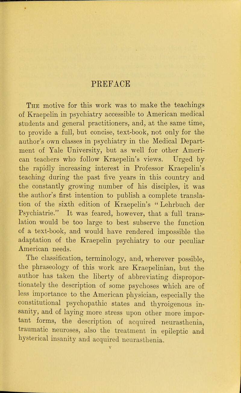 PREFACE The motive for this work was to make the teachings of Kraepelin in psychiatry accessible to American medical students and general practitioners, and, at the same time, to provide a full, but concise, text-book, not only for the author's own classes in psychiatry in the Medical Depart- ment of Yale University, but as well for other Ameri- can teachers who follow Kraepelin's views. Urged by the rapidly increasing interest in Professor Kraepelin's teaching during the past five years in this country and the constantly growing number of his disciples, it was the author's first intention to publish a complete transla- tion of the sixth edition of Kraepelin's Lehrbuch der Psychiatrie. It was feared, however, that a full trans- lation would be too large to best subserve the function of a text-book, and would have rendered impossible the adaptation of the Kraepelin psychiatry to our peculiar American needs. The classification, terminology, and, wherever possible, the phraseology of this work are Kraepelinian, but the author has taken the liberty of abbreviating dispropor- tionately the description of some psychoses which are of less importance to the American physician, especially the constitutional psychopathic states and tliyroigenous in- sanity, and of laying more stress upon other more impor- tant forms, the description of acquired neurasthenia, traumatic neiuroses, also the treatment in epileptic and hysterical insanity and acquired neurasthenia.