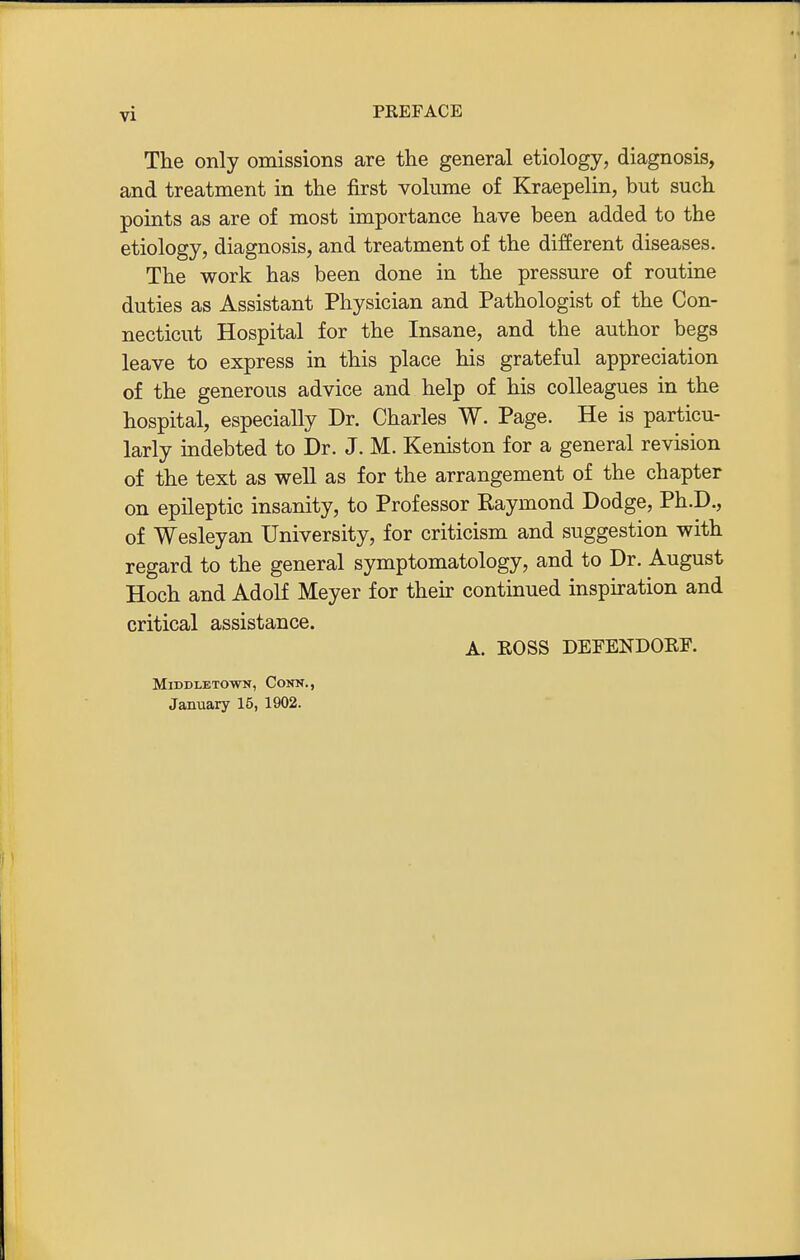 The only omissions are the general etiology, diagnosis, and treatment in the first volume of Kraepelin, but such points as are of most importance have been added to the etiology, diagnosis, and treatment of the different diseases. The work has been done in the pressure of routine duties as Assistant Physician and Pathologist of the Con- necticut Hospital for the Insane, and the author begs leave to express in this place his grateful appreciation of the generous advice and help of his colleagues in the hospital, especially Dr. Charles W. Page. He is particu- larly indebted to Dr. J. M. Keniston for a general revision of the text as well as for the arrangement of the chapter on epileptic insanity, to Professor Kaymond Dodge, Ph.D., of Wesleyan University, for criticism and suggestion with regard to the general symptomatology, and to Dr. August Hoch and Adolf Meyer for then- continued insphation and critical assistance. A. ROSS DErENDORF. MiDDLBTOvm, Conn., January 15, 1902.