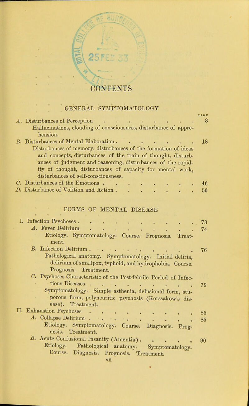 CONTENTS ' GENERAL SYMPTOMATOLOGY PAGE A. Disturbances of Perception 3 Hallucinations, clouding of consciousness, disturbance of appre- hension. B. Disturbances of Mental Elaboration 18 Disturbances of memory, disturbances of the formation of ideas and concepts, disturbances of the train of thought, disturb- ances of judgment and reasoning, disturbances of the rapid- ity of thought, disturbances of capacity for mental work, disturbances of self-consciousness. C. Disturbances of the Emotions 46 JD. Disturbance of Volition and Action 56 FORMS OF MENTAL DISEASE I. Lifection Psychoses 73 A. Fever Delirium 74 Etiology. Symptomatology. Course. Prognosis. Treat- ment. B. Infection Delirium 76 Pathological anatomy. Symptomatology. Initial deliria, delirium of smallpox, typhoid, and hydrophobia. Course. Prognosis. Treatment. C. Psychoses Characteristic of the Post-febrile Period of Infec- tious Diseases 79 Symptomatology. Simple asthenia, delusional form, stu- porous form, polyneuritic psychosis (Korssakow's dis- ease). Treatment, n. Exhaustion Psychoses 85 A. Collapse Delii-ium . 85 Etiology. Symptomatology. Course. Diagnosis. Prog- nosis. Treatment. B. Acute Confusional Insanity (Amentia) 90 Etiology. Pathological anatomy. Symptomatology. Course. Diagnosis. Prognosis, Treatment,