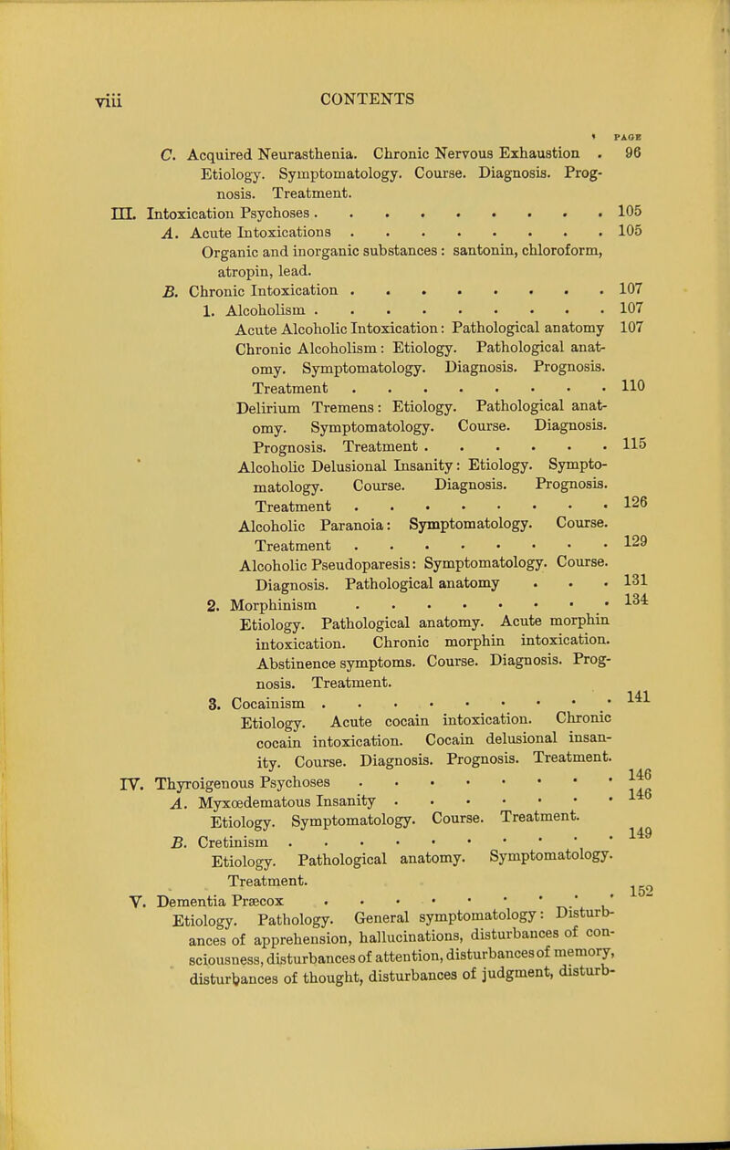 PAGE C. Acquired Neurasthenia. Chronic Nervous Exhaustion . 96 Etiology. Symptomatology. Course. Diagnosis. Prog- nosis. Treatment, in. Intoxication Psychoses 105 A. Acute Intoxications 105 Organic and inorganic substances: santonin, chloroform, atropin, lead. B. Chronic Intoxication . 107 1. Alcoholism 107 Acute Alcoholic Intoxication: Pathological anatomy 107 Chronic Alcoholism: Etiology. Pathological anat- omy. Symptomatology. Diagnosis. Prognosis. Treatment 110 Delirium Tremens: Etiology. Pathological anat- omy. Symptomatology. Course. Diagnosis. Prognosis. Treatment 115 Alcoholic Delusional Insanity: Etiology. Sympto- matology. Com-se. Diagnosis. Prognosis. Treatment 126 Alcoholic Paranoia: Symptomatology. Course. Treatment 129 Alcoholic Pseudoparesis: Symptomatology. Course. Diagnosis. Pathological anatomy . • • 131 2. Morphinism • Etiology. Pathological anatomy. Acute morphin intoxication. Chronic morphin intoxication. Abstinence symptoms. Course. Diagnosis. Prog- nosis. Treatment. 3. Cocainism • Etiology. Acute cocain intoxication. Chronic cocain intoxication. Cocam delusional insan- ity. Course. Diagnosis. Prognosis. Treatment. IV. Thyroigenous Psychoses A. Myxoedematous Insanity Etiology. Symptomatology. Course. Treatment. B. Cretinism Etiology. Pathological anatomy. Symptomatology. Treatment. V. Dementia Prsecox r»- ' u* Etiology. Pathology. General symptomatology: Disturb- ances of apprehension, hallucinations, disturbances of con- sciousness, disturbances of attention, disturbances of memory, disturbances of thought, disturbances of judgment, disturb-