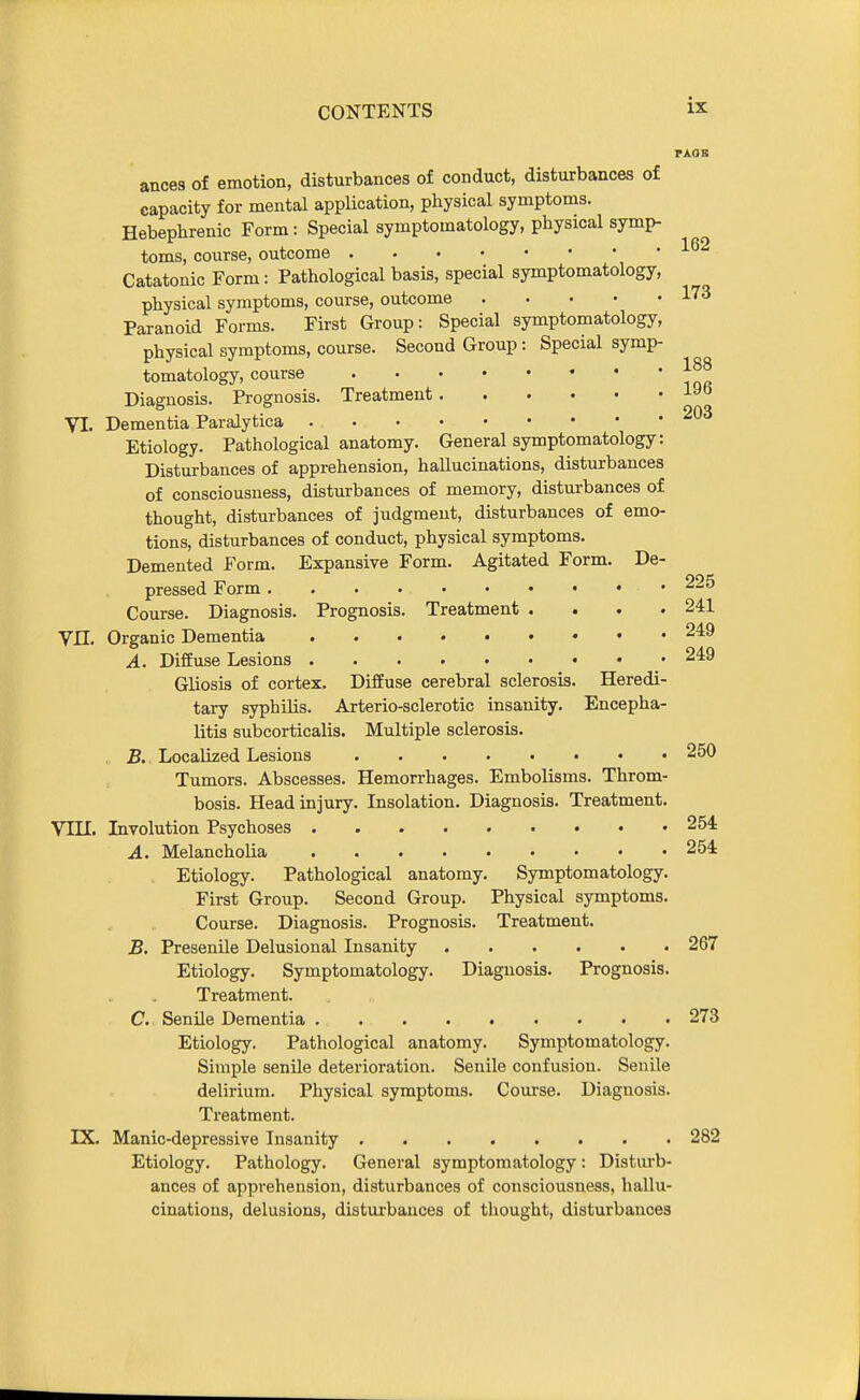 PAOB ances of emotion, disturbances of conduct, disturbances of capacity for mental application, physical symptoms. Hebephrenic Form: Special symptomatology, physical symp- toms, course, outcome Catatonic Form: Pathological basis, special symptomatology, physical symptoms, course, outcome l'^ Paranoid Forms. First Group: Special symptomatology, physical symptoms, course. Second Group: Special symp- tomatology, course Diagnosis. Prognosis. Treatment 19b VI. Dementia Paralytica Etiology. Pathological anatomy. General symptomatology: Disturbances of apprehension, hallucinations, disturbances of consciousness, disturbances of memory, disturbances of thought, disturbances of judgment, disturbances of emo- tions, disturbances of conduct, physical symptoms. Demented Form. Expansive Form. Agitated Form. De- pressed Form 225 Course. Diagnosis. Prognosis. Treatment .... 241 Vn. Organic Dementia • • ^49 A. Diffuse Lesions 249 Gliosis of cortex. Diffuse cerebral sclerosis. Heredi- tary syphilis. Arterio-sclerotic insanity. Encepha- litis subcorticalis. Multiple sclerosis. B, Localized Lesions 250 Tumors. Abscesses. Hemorrhages. Embolisms. Throm- bosis. Head injury. Insolation. Diagnosis. Treatment. Vni. Involution Psychoses 254 A. Melancholia 254 Etiology. Pathological anatomy. Symptomatology. First Group. Second Group. Physical symptoms. Course. Diagnosis. Prognosis. Treatment. B. Presenile Delusional Insanity 267 Etiology. Symptomatology. Diagnosis. Prognosis. Treatment. C. Senile Dementia . 273 Etiology. Pathological anatomy. Symptomatology. Simple senile deterioration. Senile confusion. Senile delirium. Physical symptoms. Course. Diagnosis. Treatment. IX. Manic-depressive Insanity 282 Etiology. Pathology. General symptomatology: Disturb- ances of apprehension, disturbances of consciousness, hallu- cinations, delusions, disturbances of thought, disturbances