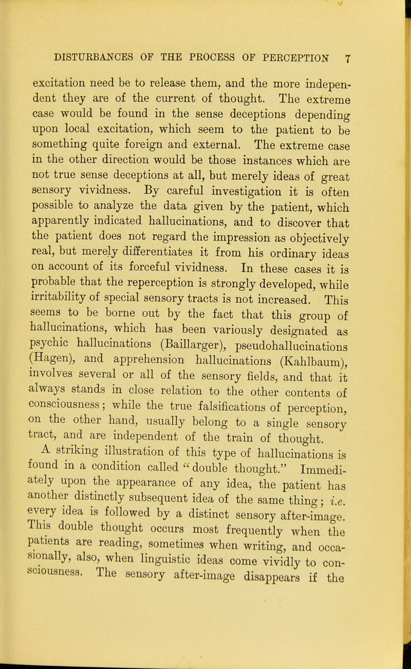 excitation need be to release them, and the more indepen- dent they are of the current of thought. The extreme case would be found in the sense deceptions depending upon local excitation, which seem to the patient to be something quite foreign and external. The extreme case in the other direction would be those instances which are not true sense deceptions at all, but merely ideas of great sensory vividness. By careful investigation it is often possible to analyze the data given by the patient, which apparently indicated hallucinations, and to discover that the patient does not regard the impression as objectively real, but merely differentiates it from his ordinary ideas on account of its forceful vividness. In these cases it is probable that the reperception is strongly developed, while irritability of special sensory tracts is not increased. This seems to be borne out by the fact that this group of hallucinations, which has been variously designated as psychic hallucinations (BaUlarger), pseudohallucinations (Hagen), and apprehension hallucinations (Kahlbaum), involves several or all of the sensory fields, and that it always stands in close relation to the other contents of consciousness; while the true falsifications of perception, on the other hand, usually belong to a single sensory tract, and are independent of the train of thought. A striking illustration of this type of hallucinations is found in a condition called  double thought. Immedi- ately upon the appearance of any idea, the patient has another distinctly subsequent idea of the same thing; i.e. every idea is followed by a distinct sensory after-image. This double thought occurs most frequently when the patients are reading, sometimes when writing, and occa- sionally, also, when linguistic ideas come vividly to con- sciousness. The sensory after-image disappears if the