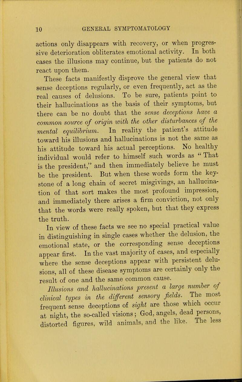 actions only disappears with recovery, or when progres- sive deterioration obliterates emotional activity. In both cases the illusions may continue, but the patients do not react upon them. These facts manifestly disprove the general view that sense deceptions regularly, or even frequently, act as the real causes of delusions. To be sure, patients point to their hallucinations as the basis of their symptoms, but there can be no doubt that the sense deceptions have a common source of origin with the other disturbances of the mental equilihrium. In reality the patient's attitude toward his illusions and hallucinations is not the same as his attitude toward his actual perceptions. No healthy individual would refer to himself such words as  That is the president, and then immediately believe he must be the president. But when these words form the key- stone of a long chain of secret misgivings, an hallucina- tion of that sort makes the most profound impression, and immediately there arises a firm conviction, not only that the words were really spoken, but that they express the truth. In view of these facts we see no special practical value in distinguishing in single cases whether the delusion, the emotional state, or the corresponding sense deceptions appear first. In the vast majority of cases, and especially where the sense deceptions appear with persistent delu- sions, all of these disease symptoms are certainly only the result of one and the same common cause. Illusions and hallucinations present a large number of clinical types in the different sensory fields. The most frequent sense deceptions of sight are those which occur at night, the so-called visions; God, angels, dead persons, distorted figures, wild animals, and the like. The less