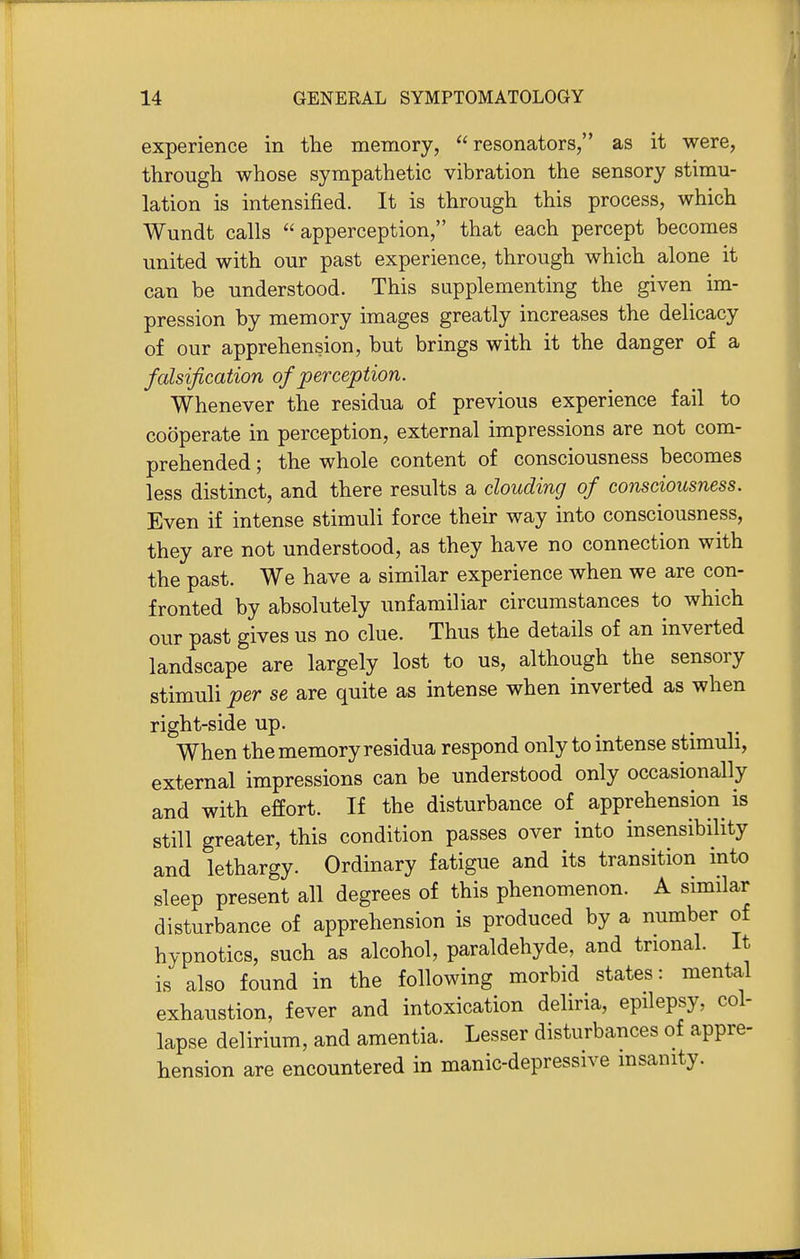 experience in the memory, resonators, as it were, through whose sympathetic vibration the sensory stimu- lation is intensified. It is through this process, which Wundt calls apperception, that each percept becomes united with our past experience, through which alone it can be understood. This supplementing the given im- pression by memory images greatly increases the delicacy of our apprehension, but brings with it the danger of a falsification of perception. Whenever the residua of previous experience fail to cooperate in perception, external impressions are not com- prehended ; the whole content of consciousness becomes less distinct, and there results a clouding of consciousness. Even if intense stimuli force their way into consciousness, they are not understood, as they have no connection with the past. We have a similar experience when we are con- fronted by absolutely unfamiliar circumstances to which our past gives us no clue. Thus the details of an inverted landscape are largely lost to us, although the sensory stimuli per se are quite as intense when inverted as when right-side up. . When the memory residua respond only to intense stimuli, external impressions can be understood only occasionally and with effort. If the disturbance of apprehension is still greater, this condition passes over into insensibility and lethargy. Ordinary fatigue and its transition mto sleep present all degrees of this phenomenon. A similar disturbance of apprehension is produced by a number of hypnotics, such as alcohol, paraldehyde, and trional. It is also found in the following morbid states: mental exhaustion, fever and intoxication deliria, epilepsy, col- lapse delirium, and amentia. Lesser disturbances of appre- hension are encountered in manic-depressive insanity.