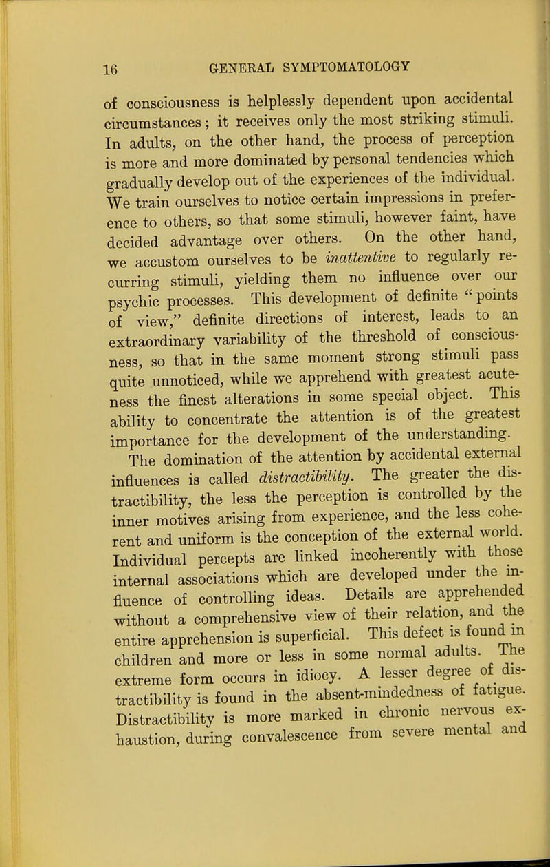 of consciousness is helplessly dependent upon accidental circumstances; it receives only the most striking stimuli. In adults, on the other hand, the process of perception is more and more dominated by personal tendencies which gradually develop out of the experiences of the individual. We train ourselves to notice certain impressions in prefer- ence to others, so that some stimuli, however faint, have decided advantage over others. On the other hand, we accustom ourselves to be inattentive to regularly re- curring stimuli, yielding them no influence over our psychic processes. This development of definite  points of view, definite directions of interest, leads to an extraordinary variability of the threshold of conscious- ness, so that in the same moment strong stimuli pass quite unnoticed, while we apprehend with greatest acute- ness the finest alterations in some special object. This ability to concentrate the attention is of the greatest importance for the development of the understanding. The domination of the attention by accidental external influences is called distractibility. The greater the dis- tractibility, the less the perception is controlled by the inner motives arising from experience, and the less cohe- rent and uniform is the conception of the external world. Individual percepts are linked incoherently with those internal associations which are developed under the in- fluence of controlling ideas. Details are apprehended without a comprehensive view of their relation, and the entire apprehension is superficial. This defect is found m children and more or less in some normal adults, ihe extreme form occurs in idiocy. A lesser degree of dis- tractibility is found in the absent-mindedness of fatigue. Distractibility is more marked in chronic nervous ex- haustion, during convalescence from severe mental and