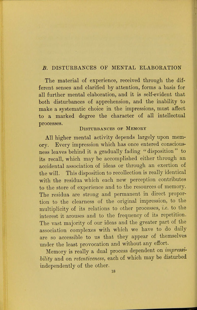 The material of experience, received through the dif- ferent senses and clarified by attention, forms a basis for all further mental elaboration, and it is self-evident that both disturbances of apprehension, and the inability to make a systematic choice in the impressions, must affect to a marked degree the character of all intellectual processes. Disturbances op Memory All higher mental activity depends largely upon mem- ory. Every impression which has once entered conscious- ness leaves behind it a gradually fading  disposition  to its recall, which may be accomplished either through an accidental association of ideas or through an exertion of the will. This disposition to recollection is really identical with the residua which each new perception contributes to the store of experience and to the resources of memory. The residua are strong and permanent in direct propor- tion to the clearness of the original impression, to the multiplicity of its relations to other processes, i.e. to the interest it arouses and to the frequency of its repetition. The vast majority of our ideas and the greater part of the association complexes with which we have to do daily are so accessible to us that they appear of themselves under the least provocation and without any effort. Memory is really a dual process dependent on impressi- Ulity and on retentiveness, each of which may be disturbed independently of the other.