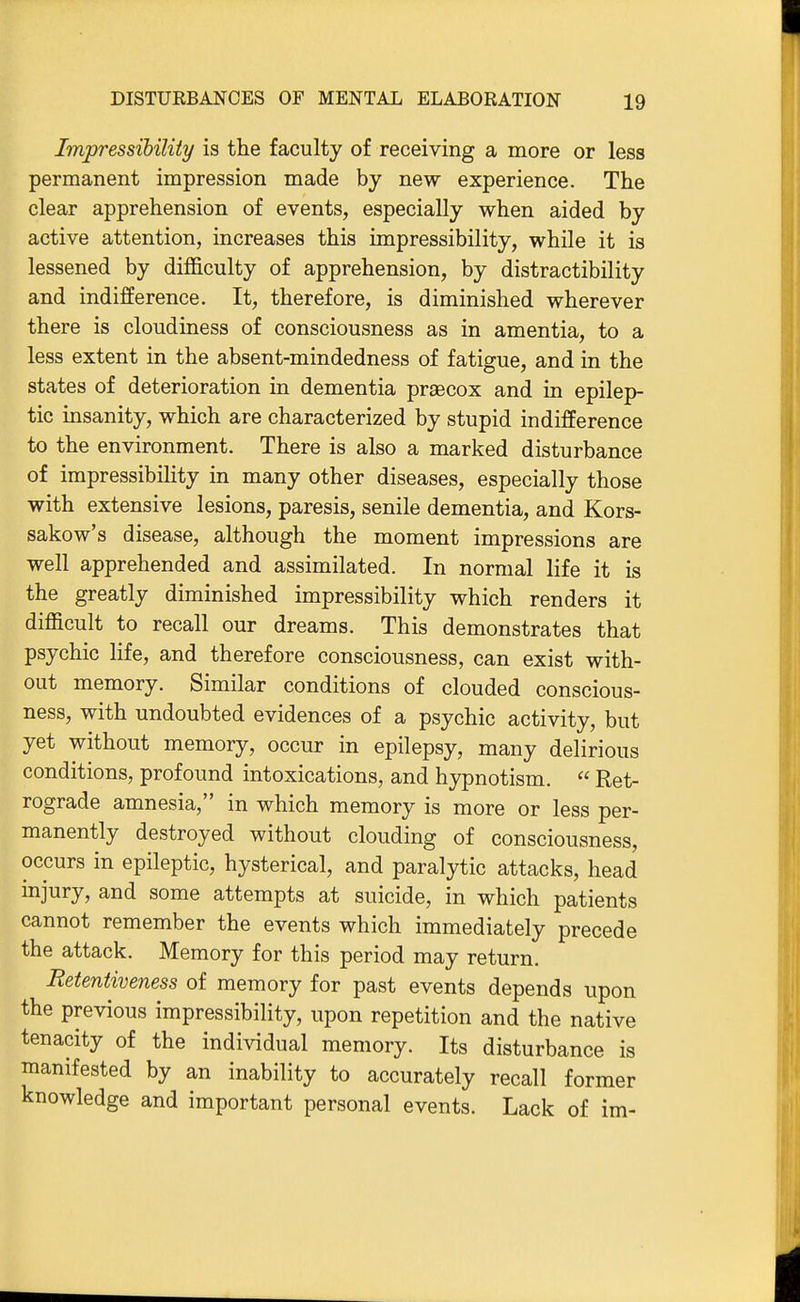 Impressibility is the faculty of receiving a more or less permanent impression made by new experience. The clear apprehension of events, especially when aided by active attention, increases this impressibility, while it is lessened by difficulty of apprehension, by distractibility and indifference. It, therefore, is diminished wherever there is cloudiness of consciousness as in amentia, to a less extent in the absent-mindedness of fatigue, and in the states of deterioration in dementia praecox and in epilep- tic insanity, which are characterized by stupid indifference to the environment. There is also a marked disturbance of impressibility in many other diseases, especially those with extensive lesions, paresis, senile dementia, and Kors- sakow's disease, although the moment impressions are well apprehended and assimilated. In normal life it is the greatly diminished impressibility which renders it difficult to recall our dreams. This demonstrates that psychic life, and therefore consciousness, can exist with- out memory. Similar conditions of clouded conscious- ness, with undoubted evidences of a psychic activity, but yet without memory, occur in epilepsy, many delirious conditions, profound intoxications, and hypnotism.  Ret- rograde amnesia, in which memory is more or less per- manently destroyed without clouding of consciousness, occurs in epileptic, hysterical, and paralytic attacks, head injury, and some attempts at suicide, in which patients cannot remember the events which immediately precede the attack. Memory for this period may return. Eetentiveness of memory for past events depends upon the previous impressibility, upon repetition and the native tenacity of the individual memory. Its disturbance is manifested by an inability to accurately recall former knowledge and important personal events. Lack of im-