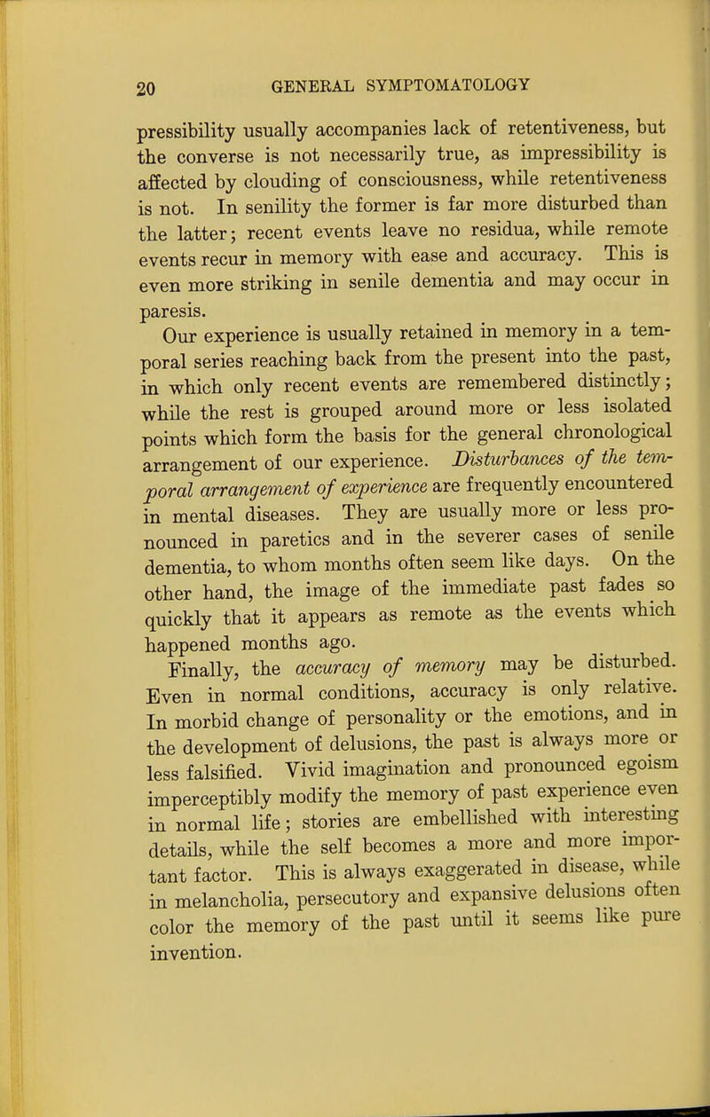 pressibility usually accompanies lack of retentiveness, but the converse is not necessarily true, as impressibility is affected by clouding of consciousness, while retentiveness is not. In senility the former is far more disturbed than the latter; recent events leave no residua, while remote events recur in memory with ease and accuracy. This is even more striking in senile dementia and may occur in paresis. Our experience is usually retained m memory in a tem- poral series reaching back from the present into the past, in which only recent events are remembered distinctly; while the rest is grouped around more or less isolated points which form the basis for the general chronological arrangement of our experience. Disturbances of the tem- poral arrangement of experience are frequently encountered in mental diseases. They are usually more or less pro- nounced in paretics and in the severer cases of senile dementia, to whom months often seem like days. On the other hand, the image of the immediate past fades so quickly that it appears as remote as the events which happened months ago. Finally, the accuracy of memory may be disturbed. Even in normal conditions, accuracy is only relative. In morbid change of personality or the emotions, and in the development of delusions, the past is always more or less falsified. Vivid imagination and pronounced egoism imperceptibly modify the memory of past experience even in normal life; stories are embellished with interestmg details, while the self becomes a more and more impor- tant factor. This is always exaggerated in disease, while in melancholia, persecutory and expansive delusions often color the memory of the past until it seems like pure invention.