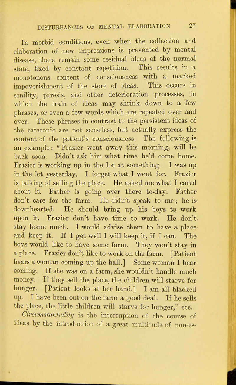 In morbid conditions, even when the collection and elaboration of new impressions is prevented by mental disease, there remain some residual ideas of the normal state, fixed by constant repetition. This results in a monotonous content of consciousness with a marked impoverishment of the store of ideas. This occurs in senility, paresis, and other deterioration processes, in which the train of ideas may shrink down to a few phrases, or even a few words which are repeated over and over. These phrases in contrast to the persistent ideas of the catatonic are not senseless, but actually express the content of the patient's consciousness. The following is an example: Frazier went away this morning, will be back soon. Didn't ask him what time he'd come home. Frazier is working up in the lot at something. I was up in the lot yesterday. I forget what I went for. Frazier is talking of selling the place. He asked me what I cared about it. Father is going over there to-day. Father don't care for the farm. He didn't speak to me; he is-- downhearted. He should bring up his boys to work upon it. Frazier don't have time to work. He don't, stay home much. I would advise them to have a place; and keep it. If I get well I will keep it, if I can. The- boys would like to have some farm. They won't stay in a place. Frazier don't like to work on the farm. [Patient hears a woman coming up the hall.] Some woman I hear coming. If she was on a farm, she wouldn't handle much money. If they sell the place, the children will starve for hunger. [Patient looks at her hand.] I am all blacked up. I have been out on the farm a good deal. If he sells the place, the little children will starve for hunger, etc. Circumstantiality is the interruption of the course of ideas by the introduction of a great multitude of non-es-