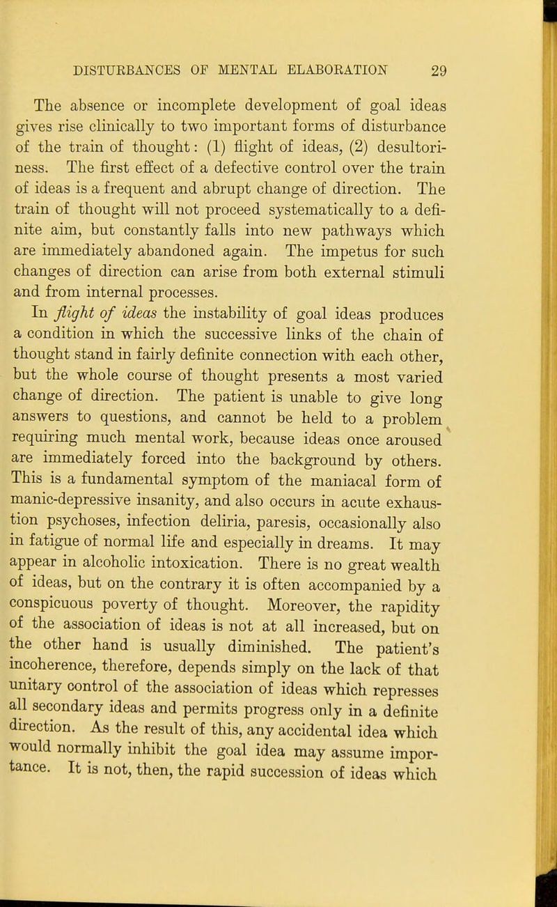 The absence or incomplete development of goal ideas gives rise clinically to two important forms of disturbance of the train of thought: (1) flight of ideas, (2) desultori- ness. The first effect of a defective control over the train of ideas is a frequent and abrupt change of direction. The train of thought will not proceed systematically to a defi- nite aim, but constantly falls into new pathways which are immediately abandoned again. The impetus for such changes of direction can arise from both external stimuli and from internal processes. In flight of ideas the instability of goal ideas produces a condition in which the successive links of the chain of thought stand in fairly definite connection with each other, but the whole course of thought presents a most varied change of direction. The patient is unable to give long answers to questions, and cannot be held to a problem requiring much mental work, because ideas once aroused are immediately forced into the background by others. This is a fundamental symptom of the maniacal form of manic-depressive insanity, and also occurs in acute exhaus- tion psychoses, infection deliria, paresis, occasionally also in fatigue of normal life and especially in dreams. It may appear in alcoholic intoxication. There is no great wealth of ideas, but on the contrary it is often accompanied by a conspicuous poverty of thought. Moreover, the rapidity of the association of ideas is not at all increased, but on the other hand is usually diminished. The patient's incoherence, therefore, depends simply on the lack of that unitary control of the association of ideas which represses all secondary ideas and permits progress only in a definite direction. As the result of this, any accidental idea which would normally inhibit the goal idea may assume impor- tance. It is not, then, the rapid succession of ideas which