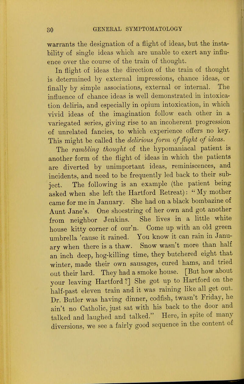 warrants tlie designation of a flight of ideas, but the insta- bility of single ideas which are unable to exert any influ- ence over the course of the train of thought. In flight of ideas the direction of the train of thought is determined by external impressions, chance ideas, or finally by simple associations, external or internal. The influence of chance ideas is well demonstrated in intoxicar tion deliria, and especially in opium intoxication, in which vivid ideas of the imagination follow each other in a variegated series, giving rise to an incoherent progression of unrelated fancies, to which experience offers no key. This might be called the delirious form of flight of ideas. The rambling thought of the hypomaniacal patient is another form of the flight of ideas in which the patients are diverted by unimportant ideas, reminiscences, and incidents, and need to be frequently led back to their sub- ject. The following is an example (the patient being asked when she left the Hartford Retreat):  My mother came for me in January. She had on a black bombazine of Aunt Jane's. One shoestring of her own and got another from neighbor Jenkuis. She lives in a little white house kitty corner of our'n. Come up with an old green umbrella 'cause it rained. You know it can rain in Janu- ary when there is a thaw. Snow wasn't more than half an inch deep, hog-killing time, they butchered eight that winter, made their own sausages, cured hams, and tried out their lard. They had a smoke house. [But how about your leaving Hartford ?] She got up to Hartford on the half-past eleven train and it was raining like all get out. Dr. Butler was having dinner, codfish, twasn't Friday, he ain't no Catholic, just sat with his back to the door and talked and laughed and talked. Here, in spite of many diversions, we see a fairly good sequence in the content of