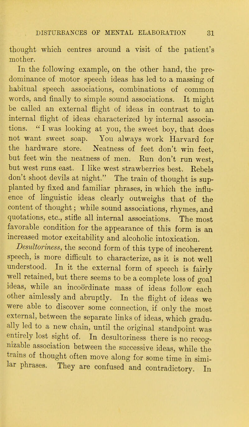 thought which centres around a visit of the patient's mother. In the following example, on the other hand, the pre- dominance of motor speech ideas has led to a massing of habitual speech associations, combinations of common words, and finally to simple sound associations. It might be called an external flight of ideas in contrast to an internal flight of ideas characterized by internal associa- tions.  I was looking at you, the sweet boy, that does not want sweet soap. You always work Harvard for the hardware store. Neatness of feet don't win feet, but feet win the neatness of men. Run don't run west, but west runs east. I like west strawberries best. Rebels don't shoot devils at night. The train of thought is sup- planted by fixed and familiar phrases, in which the influ- ence of linguistic ideas clearly outweighs that of the content of thought; while sound associations, rhymes, and quotations, etc., stifle all internal associations. The most favorable condition for the appearance of this form is an increased motor excitability and alcoholic intoxication. Desultoriness, the second form of this type of incoherent speech, is more difficult to characterize, as it is not well understood. In it the external form of speech is fairly well retained, but there seems to be a complete loss of goal ideas, while an incoordinate mass of ideas follow each other aimlessly and abruptly. In the flight of ideas we were able to discover some connection, if only the most external, between the separate links of ideas, which gradu- ally led to a new chain, until the original standpoint was entirely lost sight of. In desultoriness there is no recog- nizable association between the successive ideas, while the trains of thought often move along for some time in simi- lar phrases. They are confused and contradictory. In