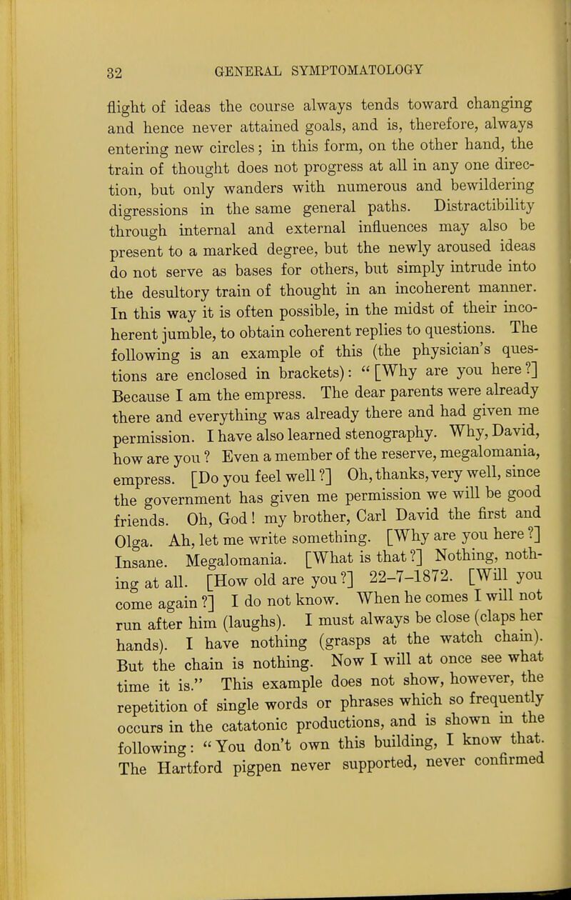 flight of ideas the course always tends toward changing and hence never attained goals, and is, therefore, always entering new circles; in this form, on the other hand, the train of thought does not progress at all in any one direc- tion, but only wanders with numerous and bewildering digressions in the same general paths. Distractibility through internal and external influences may also be present to a marked degree, but the newly aroused ideas do not serve as bases for others, but simply intrude into the desultory train of thought m an mcoherent manner. In this way it is often possible, in the midst of their mco- herent jumble, to obtain coherent replies to questions. The following is an example of this (the physician's ques- tions are enclosed in brackets): [Why are you here?] Because I am the empress. The dear parents were already there and everything was already there and had given me permission. I have also learned stenography. Why, David, how are you ? Even a member of the reserve, megalomania, empress. [Do you feel well ?] Oh, thanks, very well, since the government has given me permission we will be good friends. Oh, God! my brother, Carl David the first and Olga. Ah, let me write something. [Why are you here ?] Insane. Megalomania. [What is that ?] Nothing, noth- ing at all. [How old are you ?] 22-7-1872. [Will you come again?] I do not know. When he comes I wUl not run after him (laughs). I must always be close (claps her hands). I have nothing (grasps at the watch cham). But the chain is nothing. Now I will at once see what time it is. This example does not show, however, the repetition of single words or phrases which so frequently occurs in the catatonic productions, and is shown m the following:  You don't own this building, I know that. The Hartford pigpen never supported, never confirmed