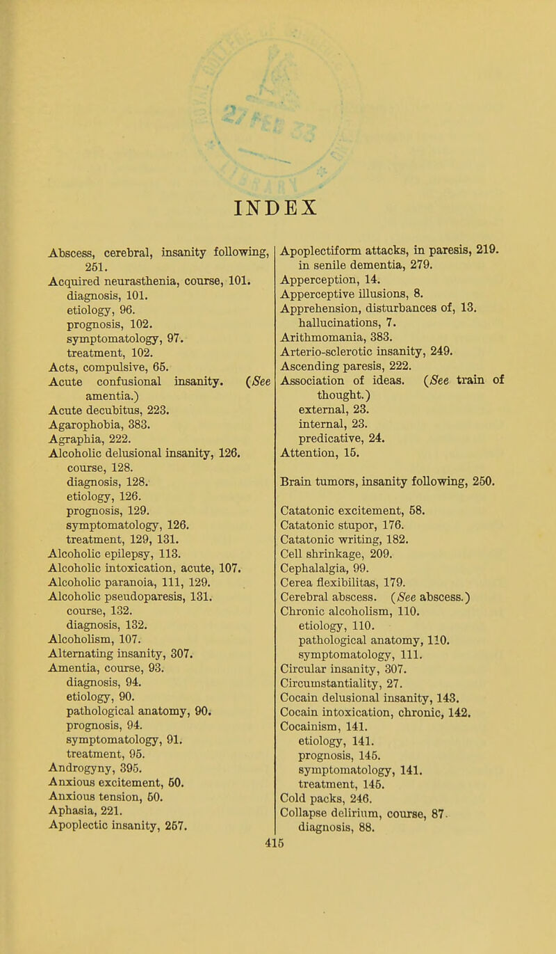 INDEX Abscess, cerebral, insanity follo-wing, 251. Acquired neurasthenia, course, 101. diagnosis, 101. etiology, 96. prognosis, 102. symptomatology, 97. treatment, 102. Acts, compulsive, 65. Acute confusional insanity. {See amentia.) Acute decubitus, 223. Agarophobia, 383. Agraphia, 222. Alcoholic delusional insanity, 126, course, 128. diagnosis, 128. etiology, 126. prognosis, 129. symptomatology, 126. treatment, 129, 131. Alcoholic epilepsy, 118. Alcoholic intoxication, acute, 107. Alcoholic paranoia. 111, 129. Alcoholic pseudoparesis, 131. course, 132. diagnosis, 132. Alcoholism, 107. Alternating insanity, 307. Amentia, course, 93. diagnosis, 94. etiology, 90. pathological anatomy, 90. prognosis, 94. symptomatology, 91. treatment, 95. Androgyny, 395. Anxious excitement, 50. Anxious tension, 50. Aphasia, 221. Apoplectic insanity, 257. Apoplectiform attacks, in paresis, 219. in senile dementia, 279. Apperception, 14. Apperceptive illusions, 8. Apprehension, disturbances of, 13. hallucinations, 7. Arithmomania, 383. Arterio-sclerotic insanity, 249. Ascending paresis, 222. Association of ideas. {See train of thought.) external, 23. internal, 23. predicative, 24. Attention, 15. Brain tumors, insanity following, 250. Catatonic excitement, 58. Catatonic stupor, 176. Catatonic writing, 182. Cell shrinkage, 209. Cephalalgia, 99. Cerea flexibilitas, 179. Cerebral abscess. {See abscess.) Chronic alcoholism, 110. etiology, 110. pathological anatomy, 110. symptomatology. 111. Circular insanity, 307. Circumstantiality, 27. Cocain delusional insanity, 143. Cocain intoxication, chronic, 142. Cocainism, 141. etiology, 141. prognosis, 145. symptomatology, 141, treatment, 145. Cold packs, 246. Collapse delirium, course, 87- diagnosis, 88.