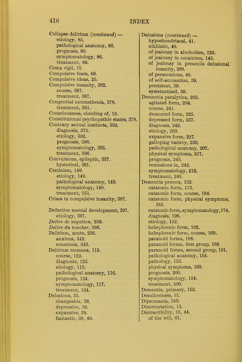 Collapse delirium (continued) — etiology, 85. pathological anatomy, 86. prognosis, 89. symptomatology, 86. treatment, 89. Coma vigil, 75. Compulsive fears, 49. Compulsive ideas, 25. Compulsive insanity, 382, course, 387. treatment, 387. Congenital neurasthenia, 378, treatment, 381. Consciousness, clouding of, 12. Constitutional psychopathic states, 378. Contrary sexual instincts, 392. diagnosis, 375. etiology, 392. prognosis, 396. symptomatology, 393. treatment, 396. Convulsions, epileptic, 337. hysterical, 361. Cretinism, 149. etiology, 149. pathological anatomy, 149. symptomatology, 149. treatment, 151. Crises in compulsive insanity, 387. Defective mental development, 397. etiology, 397. Delire de negation, 259. Delire du toucher, 386. Delirium, acute, 236. anxious, 342. conscious, 343. Deliriiun tremens, 115. course, 122. diagnosis, 123. etiology, 115. pathological anatomy, 116. prognosis, 124. symptomatology, 117. treatment, 124. Delusions, 35. changeable, 38. depressive, 39. expansive, 39. fantastic, 38, 40. Delusions (continued) — hypochondriacal, 41. nihilistic, 40. of jealousy in alcoholism, 129. of jealousy in cocainism, 143. of jealousy in presenile delusional insanity, 268. of persecutions, 40. of self-accusation, 39. persistent, 39. systematized, 39. Dementia paralytica, 203. agitated form, 234. course, 241. demented form, 225. depressed form, 237. diagnosis, 242. etiology, 203. expansive form, 227. galloping variety, 236. pathological anatomy, 207. physical symptoms, 217. prognosis, 245. remissions in, 242. symptomatology, 212. treatment, 246. Dementia prsecox, 152. catatonic form, 173. catatonic form, course, 184, catatonic form, physical symptoms, 183. catatonic form, symptomatology, 174, diagnosis, 196. etiology, 152. hebephrenic form, 162. hebephrenic form, course, 169. paranoid forms, 188. paranoid forms, first group, 188. paranoid forms, second group, 191. pathological anatomy, 154. pathology, 153. physical symptoms, 160. prognosis, 200. symptomatology, 154. treatment, 200. Dementia, primary, 152. Desultoriness, 31. Dipsomania, 343. Disorientation, 15. Distractibility, 16, 44. of the will, 61.