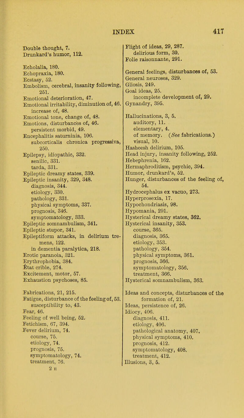 Double thought, 7. Drunkard's humor, 112. Echolalia, 180. Echopraxia, 180. Ecstasy, 52. Embolism, cerebral, insanity following, 261. Emotional deterioration, 47. Emotional irritability, diminution of, 46. increase of, 48. Emotional tone, change of, 48. Emotions, disturbances of, 46. persistent morbid, 49. Encephalitis satuminia, 106. subcorticalis chronica progressiva, 250. Epilepsy, idiopathic, 332. senilic, 331. tarda, 331. Epileptic dreamy states, 339. Epileptic insanity, 329, 348. diagnosis, 344. etiology, 330. pathology, 331. physical symptoms, 337. prognosis, 346. symptomatology, 333. Epileptic somnambulism, 341. Epileptic stupor, 341. Epileptiform attacks, in delirium tre- mens, 122. in dementia paralytica, 218. Erotic paranoia, 321. Erythrophobia, 384. Mat crible, 274. Excitement, motor, 57. Exhaustion psychoses, 85. Fabrications, 21, 215. Eatigue, disturbance of the feeling of, 53. sasceptibility to, 43. Eear, 46. Feeling of well being, 52. Fetichism, 67, 394. F'ever delirium, 74. course, 75. etiology, 74. prognosis, 75. symptomatology, 74. treatment, 76. 2 E Flight of ideas, 29, 287. delirious form, 30. Folie raisonnante, 291. General feelings, disturbances of, 53. General neuroses, 329. Gliosis, 249. Goal ideas, 25. incomplete development of, 29. Gynandry, 395. Hallucinations, 3, 5. auditory, 11. elementary, 4. of memory. (See fabrications.) visual, 10. Hasheesh delirium, 105. Head injury, insanity following, 252. Hebephrenia, 162. Hermaphroditism, psychic, 394. Humor, drunkard's, 52. Hunger, disturbances of the feeling of, 54. Hydrocephalus ex vacuo, 273. Hyperprosexia, 17. Hypochondriasis, 98. Hypomania, 291. Hysterical dreamy states, 362. Hysterical insanity, 353. course, 365. diagnosis, 365. etiology, 353. pathology, 354. physical symptoms, 361. prognosis, 366. symptomatology, 356. treatment, 366. Hysterical somnambulism, 363. Ideas and concepts, disturbances of the formation of, 21. Ideas, persistence of, 26. Idiocy, 406. diagnosis, 411. etiology, 406. pathological anatomy, 407. physical symptoms, 410. prognosis, 412. symptomatology, 408. treatment, 412, Illusions, 3, 5.